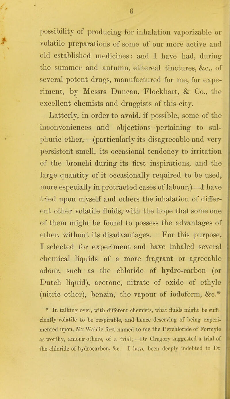 G possibility of producing for inhalation vaporizablo or volatile preparations of some of our more active and old established medicines: and I have had, during the summer and autumn, ethereal tinctures, &c., of several potent drugs, manufactured for me, for expe- riment, by Messrs Duncan, Flockhart, & Co., the excellent chemists and druggists of this city. Latterly, in order to avoid, if possible, some of the inconveniences and objections pertaining to sul- phuric ether,—(particularly its disagreeable and very persistent smell, its occasional tendency to irritation of the bronchi during its first inspirations, and the large quantity of it occasionally required to be used, more especially in protracted cases of labour,)—I have tried upon myself and others the inhalation of differ- ent other volatile fluids, with the hope that some one of them might be found to possess the advantages of ether, without its disadvantages. For this purioose, I selected for experiment and have inhaled several chemical liquids of a more fragrant or agreeable odour, such as the chloride of hydro-carbon (or Dutch liquid), acetone, nitrate of oxide of ethyle (nitric ether), benzin, the vapour of iodoform, &c.* * In talking over, with different chemists, what fluids might be siiffi- ciently volatile to be respirable, and hence deserving of being experi- mented upon, Mr Waldie first named to me the Perchloride of Formyle as worthy, among others, of a trial;—^Dr Gregory suggested a trial of