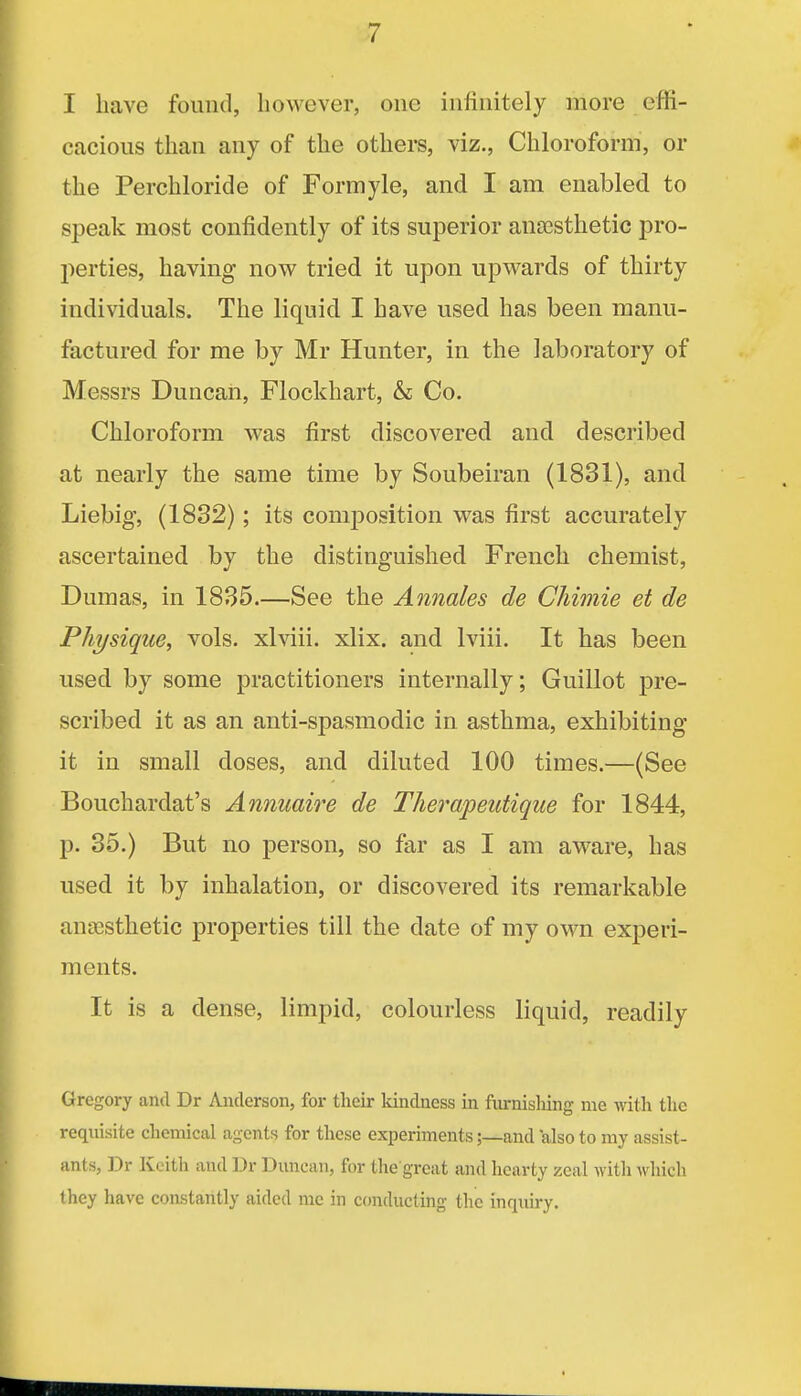 I have found, however, one infinitely more effi- cacious than any of the others, viz., Chloroform, or the Perchloride of Formyle, and I am enabled to speak most confidently of its superior ana3sthetic pro- perties, having now tried it upon upwards of thirty individuals. The liquid I have used has been manu- factured for me by Mr Hunter, in the laboratory of Messrs Duncan, Flockhart, & Co. Chloroform was first discovered and described at nearly the same time by Soubeiran (1831), and Liebig, (1832); its composition was first accurately ascertained by the distinguished French chemist, Dumas, in 1835.—See the Annales de Chimie et de Physique, vols, xlviii. xlix. and Iviii. It has been used by some practitioners internally; Guillot pre- scribed it as an anti-spasmodic in asthma, exhibiting it in small doses, and diluted 100 times.—(See Bouchardat's Annuaire de TJierapeutique for 1844, p. 85.) But no person, so far as I am aware, has used it by inhalation, or discovered its remarkable auEesthetic properties till the date of my own experi- ments. It is a dense, limpid, colourless liquid, readily Gregory and Dr Anderson, for their kindness in furnishing me Avith the requisite chemical agents for these experiments;—and also to my assist- ants, Dr Keith and Dr Duncan, for the great and hearty zeal with which they have constantly aided mc in conducting the inquiry.