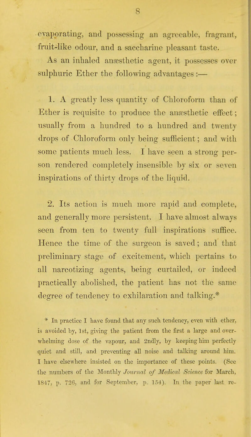 evaporating, and possessing an agreeable, fragrant, fruit-like odour, and a saccharine pleasant taste. As an inhaled ancesthetic agent, it possesses over sulphuric Ether the following advantages :— 1. A greatly less quantity of Chloroform than of Ether is requisite to produce the anaesthetic effect; usually from a hundred to a hundred and twenty drops of Chloroform only being sufficient; and with some patients much less. I have seen a strong per- son rendered completely insensible by six or seven inspirations of thirty drops of the liquid. 2. Its action is much more rapid and complete, and generally more persistent. I have almost always seen from ten to twenty full inspirations suffice. Hence the time of the surgeon is saved; and that preliminary stage of excitement, which pertains to all narcotizing agents, being curtailed, or indeed practically abolished, the patient has not the same degree of tendency to exhilaration and talking.* * In practice I have fovmd that any such tendency, even with ether, is avoided by, Ist, giving the patient from the first a large and over- whehning dose of the vapour, and 2ndly, by keeping him perfectly quiet and stUl, and preventing all noise and talldng around him. I have elsewhere insisted on the importance of these points. (See the numbers of the Monthly Journal of Medical Science for March, 1847, p. 726, and for September, p. 154). In the paper last ro-