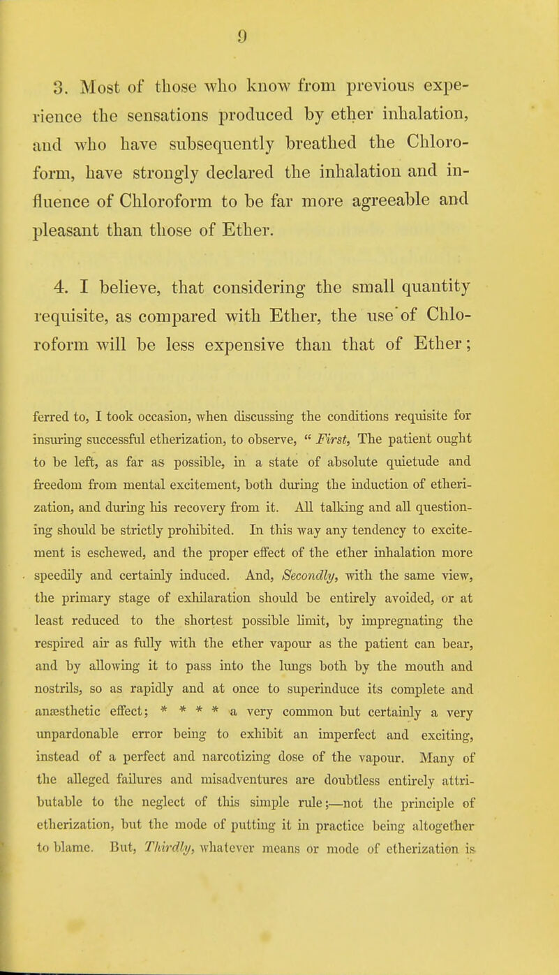 3. Most of those who know from previous expe- rience the sensations produced by ether inhalation, and who have subsequently breathed the Chloro- form, have strongly declared the inhalation and in- fluence of Chloroform to be far more agreeable and pleasant than those of Ether. 4. I believe, that considering the small quantity requisite, as compared with Ether, the use of Chlo- roform will be less expensive than that of Ether; ferred to, I took occasion, when discussing the conditions requisite for insiuring successful etherization, to observe,  First, The patient ought to be left, as far as possible, in a state of absolute quietude and freedom from mental excitement, both during the induction of etheri- zation, and during his recovery from it. AU talking and all question- ing should be strictly proliibited. In this way any tendency to excite- ment is eschewed, and the proper effect of the ether inhalation more speedily and certainly induced. And, Seco7idly, with the same view, the primary stage of exliilaration should be entirely avoided, or at least reduced to the shortest possible limit, by impregnating the respired air as fully with the ether vapour as the patient can bear, and by allowing it to pass into the Imigs both by the mouth and nostrils, so as rapidly and at once to superinduce its complete and anesthetic effect; * * * * a very common but certainly a very unpardonable error being to exhibit an imperfect and exciting, instead of a perfect and narcotizmg dose of the vapour. Many of the alleged failures and misadventures are doubtless entu-ely attri- butable to the neglect of this simple rule;—not the principle of etherization, but the mode of putting it in practice being altogether to blame. But, Thirdly, whatever means or mode of etherization is