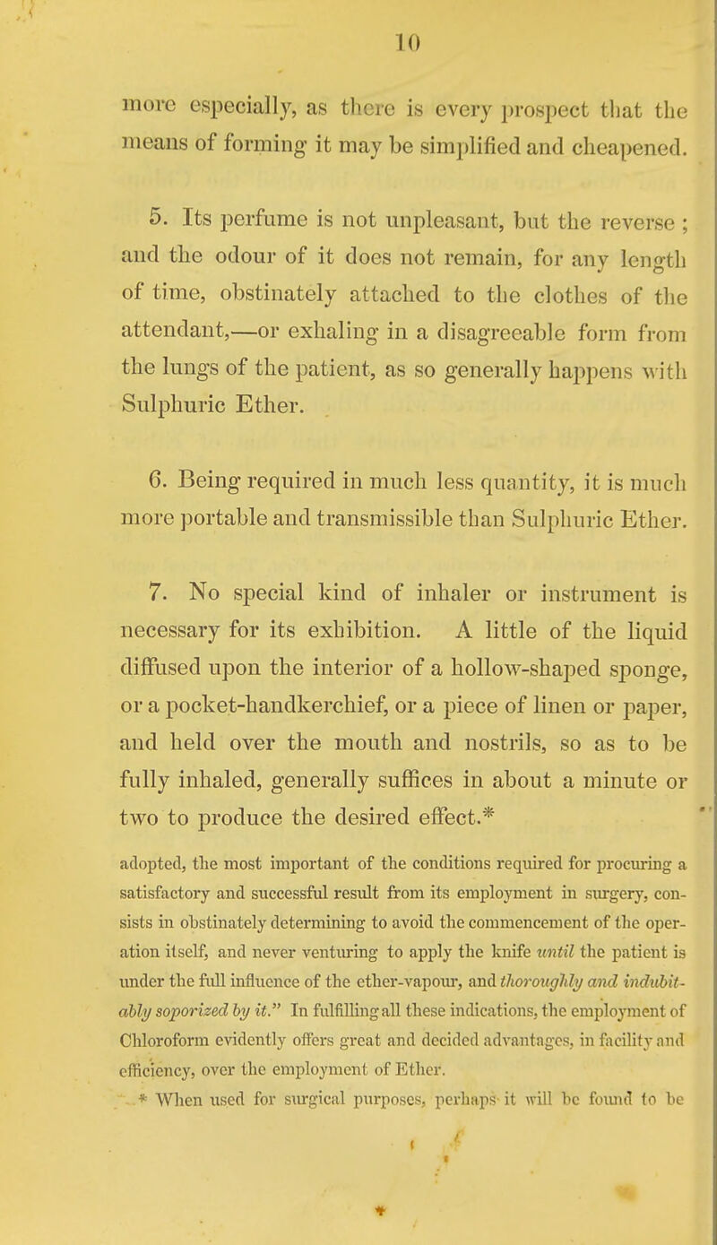 more especially, as there is every prospect tliat the means of forming it may be simplified and cheapened. 5. Its perfume is not mipleasant, but the reverse ; and the odour of it does not remain, for any length of time, obstinately attached to the clothes of the attendant,—or exhaling in a disagreeable form from the lungs of the patient, as so generally happens M ith Sulphuric Ether. 6. Being required in much less quantity, it is much more portable and transmissible than Sulphuric Ether. 7. No special kind of inhaler or instrument is necessary for its exhibition. A little of the liquid diffused upon the interior of a hollow-shaped sponge, or a pocket-handkerchief, or a piece of linen or paper, and held over the mouth and nostrils, so as to be fully inhaled, generally suffices in about a minute or tvro to produce the desired effect.* adopted, tlie most important of the conditions required for procm-ing a satisfactory and successful result from its employment in surgery, con- sists in obstinately determining to avoid the commencement of the oper- ation itself, and never ventvu-ing to apply the knife until the patient is imder the fidl influence of the ether-vapour, and tliorouglily aiid indubit- ably soporized hy it. In fulfilling all these indications, the employment of Chloroform evidently offers great and decided advantages, in facility nnd efficiency, over the employment of Ether. * Wlien used for siu-gical purposes, perhaps- it will be foiuid to be