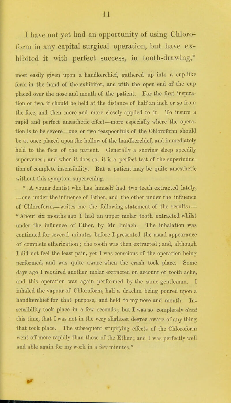 I have not yet had an opportunity of using Chloro- form in any capital surgical operation, but have ex- hibited it with perfect success, in tooth-drawing,* most easily given upon a handkerchief, gathered up into a cup-lilce form in the hand of the exhibitor, and with the open end of the cup placed over the nose and mouth of the patient. For the first inspira- tion or two, it should be held at the distance of half an inch or so from the face, and then more and more closely apphed to it. To insure a rapid and perfect anaesthetic effect—more especially where the opera- tion is to be severe—one or two teaspoonfuls of the Chloroform should be at once placed upon the hoUow of the handkerchief, and immediately held to the face of the patient. Generally a snoring sleep speedily supervenes; and when it does so, it is a perfect test of the superindtic- tion of complete insensibility. But a patient may be quite anaesthetic without this symptom supervening. * A young dentist who has himself had two teeth extracted lately, —one under the influence of Ether, and the other under the influence of Chloroform,—writes me the following statement of the results:—  About six months ago I had an upper molar tooth extracted whilst under the influence of Ether, by Mr Imlach. The inhalation was continued for several miimtes before I presented the usual appearance of complete etherization; the tooth was then extracted; and, although I did not feel the least pain, yet I was conscious of the operation being- performed, and was quite aware when the crash took place. Some days ago I required another molar extracted on accomit of tooth-ache, and this operation was again performed by the same gentleman. I inhaled the vapour of Chloroform, half a drachm being poured upon a handkerchief for that purpose, and held to my nose and mouth. In- sensibihty took place in a few seconds; but I was so completely dead this time, that I was not in the very sUghtest degree aware of any thing that took place. The subsequent stupifying effects of the Chloroform went off more rapidly than those of the Ether; and I was perfectly well and able again for my work in a few minutes.