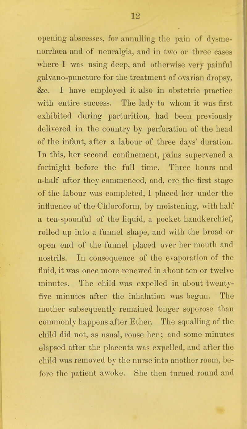 opening abscesses, for annulling the pain of dysme- norrlioea and of neuralgia, and in two or three cases where I was using deep, and otherwise very painful galvano-puncture for the treatment of ovarian dropsy, &c. I have employed it also in obstetric practice with entire success. The lady to whom it was first exhibited during j)arturition, had been previously delivered in the country by perforation of the head of the infant, after a labour of three days' duration. In this, her second confinement, pains supervened a fortnight before the full time. Three hours and a-half after they commenced, and, ere the first stage of the labour was completed, I placed her under the influence of the Chloroform, by moistening, wdthhalf a tea-spoonful of the liquid, a pocket handkerchief, rolled up into a funnel shape, and with the broad or open end of the funnel placed over her mouth and nostrils. In consequence of the evaporation of the fluid, it Avas once more renewed in about ten or twelve minutes. The child was expelled in about twenty- five minutes after the inhalation was begun. The mother subsequently remained longer soporose than commonly happens after Ether. The squalling of the child did not, as usual, rouse her; and some minutes elapsed after the placenta was expelled, and after the child was removed by the nurse into another room, be- fore the patient awoke. She then turned round and