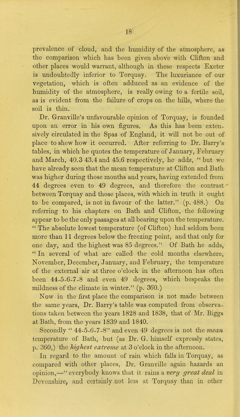 prevalence of cloud, and the humidity of the atmosphere, as the comparison which has been given above with Clifton and other places would warrant, although in these respects Exeter is undoubtedly inferior to Torquay. The luxviriance of our vegetation, which is often adduced as an evidence of the humidity of the atmosphere, is really owing to a fertile soil, as is evident from the failure of crops on the hills, where the soil is thin. Dr. Granville's unfavourable opinion of Torquay, is founded upon an error in his own figures. As this has been exten- sively circulated in the Spas of England, it will not be out of place to shew how it occurred. After referring to Dr. Barry's tables, in which he quotes the temperature of January, February and March, 40.3 43.4 and 45.6 respectively, he adds, but we have already seen that the mean temperature at Chfton and Bath was higher during those months and years, having extended from 44 degrees even to 49 degrees, and therefore the contrast - between Torquay and those places, with which in truth it ought to be compared, is not in favour of the latter. (p. 488.) On referring to his chapters on Bath and Chfton, the following appear to be the only passages at all bearing upon the temperature. The absolute lowest temperature (of Clifton) had seldom been more than 11 degrees below the freezing point, and that only for one day, and the highest was 85 degrees. Of Bath he adds, In several of what are called the cold months elsewhere, November, December, January, and February, the temperature of the external air at three o'clock in the afternoon has often been 44-5-6-7-8 and even 49 degrees, which bespeaks the mildness of the chmate in winter. (p. 360.) Now in the first place the comparison is not made between the same years, Dr. Barry's table was computed from observa- tions taken between the years 1828 and 1838, that of Mr, Biggs at Bath, from the years 1839 and 1840. Secondly 44-5-6-7-8 and even 49 degrees is not the 7nean temperature of Bath, but (as Dr. G. himself expressly states, p. 360,) the highest extreme at 3 o'clock in the afternoon. In regard to the amount of rain which falls in Torquay, as compared with other places, Dr. Granville again hazards an opinion,— everybody knows that it rains a very great deal in Devonshire, and certainly not less at Torquay than in other
