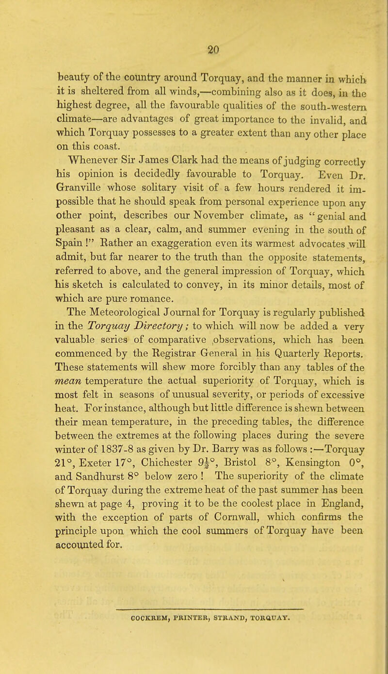 beauty of the country around Torquay, and the manner in which it is sheltered from all winds,—combining also as it does, in the highest degree, all the favourable qualities of the south-western climate—are advantages of great importance to the invalid, and which Torquay possesses to a greater extent than any other place on this coast. Whenever Sir James Clark had the means of judging correctly his opinion is decidedly favourable to Torquay. Even Dr. GranviUe whose solitary visit of a few hours rendered it im- possible that he shoidd speak frorn personal experience upon any other point, describes our November climate, as  genial and pleasant as a clear, calm, and summer evening in the south of Spain ! Rather an exaggeration even its warmest advocates will admit, but far nearer to the truth than the opposite statements, referred to above, and the general impression of Torquay, which his sketch is calculated to convey, in its minor details, most of which are pure romance. The Meteorological Journal for Torquay is regularly published in the Torquay Directory; to which will now be added a very valuable series of comparative .observations, which has been commenced by the Registrar General in his Quarterly Reports. These statements wiU shew more forcibly than any tables of the mean temperature the actual superiority of Torquay, which is most felt in seasons of tmusual severity, or periods of excessive heat. For instance, although but little difference is shewn between their mean temperature, in the preceding tables, the difference between the extremes at the following places during the severe winter of 1837-8 as given by Dr. Barry was as foUows :—Torquay 21°, Exeter 17'=, Chichester 9^°, Bristol 8°, Kensington 0°, and Sandhurst 8° below zero ! The superiority of the climate of Torquay during the extreme heat of the past summer has been shewn at page 4, proving it to be the coolest place in England, with the exception of parts of Cornwall, which confirms the principle upon which the cool summers of Torquay have been acco\uited for. COCKBEM, PRINTER, STRAND, TORftUAY.