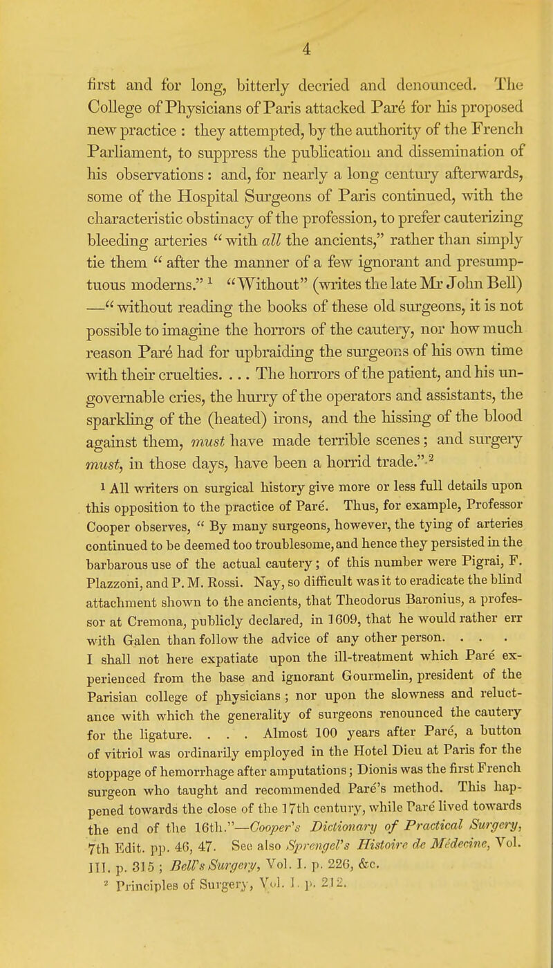 first and for long, bitterly decried and denounced. The College of Physicians of Paris attacked Pare for his proposed new practice : they attempted, by the authority of the French Parliament, to suppress the publication and dissemination of his observations : and, for nearly a long century afterwards, some of the Hospital Surgeons of Paris continued, with the characteristic obstinacy of the profession, to prefer cauterizing bleeding arteries  with all the ancients, rather than simply tie them  after the manner of a few ignorant and presump- tuous moderns. 1 Without (writes the late Mr John Bell) — without reading the books of these old surgeons, it is not possible to imagine the horrors of the cautery, nor how much reason Par£ had for upbraiding the surgeons of his own time with their cruelties. ... The horrors of the patient, and his un- governable cries, the hurry of the operators and assistants, the sparkling of the (heated) irons, and the hissing of the blood against them, must have made terrible scenes; and surgery must, in those days, have been a horrid trade.-2 1 All writers on surgical history give more or less full details upon this opposition to the practice of Pare. Thus, for example, Professor Cooper observes,  By many surgeons, however, the tying of arteries continued to be deemed too troublesome, and hence they persisted in the barbarous use of the actual cautery; of this number were Pigrai, F. Plazzoni, and P. M. Rossi. Nay, so difficult was it to eradicate the blind attachment shown to the ancients, that Theodoras Baronius, a profes- sor at Cremona, publicly declared, in 1609, that he would rather err with Galen than follow the advice of any other person. . . I shall not here expatiate upon the ill-treatment which Pare ex- perienced from the base and ignorant Gourmelin, president of the Parisian college of physicians ; nor upon the slowness and reluct- ance with which the generality of surgeons renounced the cautery for the ligature. . . . Almost 100 years after Pare, a button of vitriol was ordinarily employed in the Hotel Dieu at Paris for the stoppage of hemorrhage after amputations; Dionis was the first French surgeon who taught and recommended Pare's method. This hap- pened towards the close of the 17th century, while Pare' lived towards the end of the 16th.—Cooper's Dictionary of Practical Surgery, 7th Edit. pp. 46, 47. See also Sprengel's Histoire de Me'decine, Vol. III. p. 315 ; BcWs Surgery, Vol. I. p. 226, &c. 2 Principles of Surgery, Vol. I. p. 212.