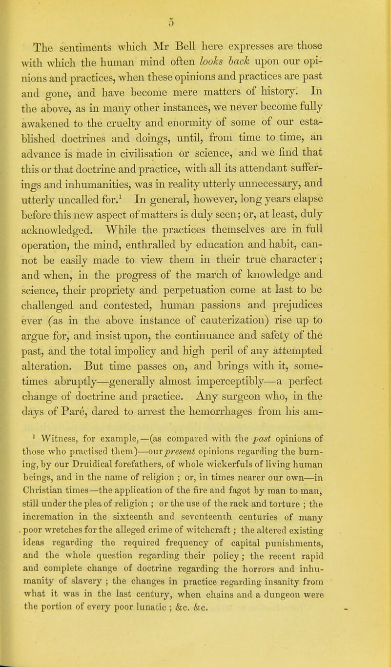 The sentiments which Mr Bell here expresses are those with which the human mind often looks back upon our opi- nions and practices, when these opinions and practices are past and gone, and have become mere matters of history. In the above, as in many other instances, we never become fully awakened to the cruelty and enormity of some of our esta- blished doctrines and doings, until, from time to time, an advance is made in civilisation or science, and we find that this or that doctrine and practice, with all its attendant suffer- ings and inhumanities, was in reality utterly unnecessary, and utterly uncalled for.1 In general, however, long years elapse before this new aspect of matters is duly seen; or, at least, duly acknowledged. While the practices themselves are in full operation, the mind, enthralled by education and habit, can- not be easily made to view them in their true character; and when, in the progress of the march of knowledge and science, their propriety and perpetuation come at last to be challenged and contested, human passions and prejudices ever (as in the above instance of cauterization) rise up to argue for, and insist upon, the continuance and safety of the past, and the total impolicy and high peril of any attempted alteration. But time passes on, and brings with it, some- times abruptly—generally almost imperceptibly—a perfect change of doctrine and practice. Any surgeon who, in the days of Pare, dared to arrest the hemorrhages from his am- 1 Witness, for example, —(as compared with the past opinions of those who practised them)—our present opinions regarding the burn- ing, by our Druidical forefathers, of whole wickerfuls of living human beings, and in the name of religion ; or, in times nearer our own—in Christian times—the application of the fire and fagot by man to man, still under the plea of religion ; or the use of the rack and torture ; the incremation in the sixteenth and seventeenth centuries of many . poor wretches for the alleged crime of witchcraft; the altered existing ideas regarding the required frequency of capital punishments, and the whole question regarding their policy; the recent rapid and complete change of doctrine regarding the horrors and inhu- manity of slavery ; the changes in practice regarding insanity from what it was in the last century, when chains and a dungeon were the portion of every poor lunatic ; &c. &c.