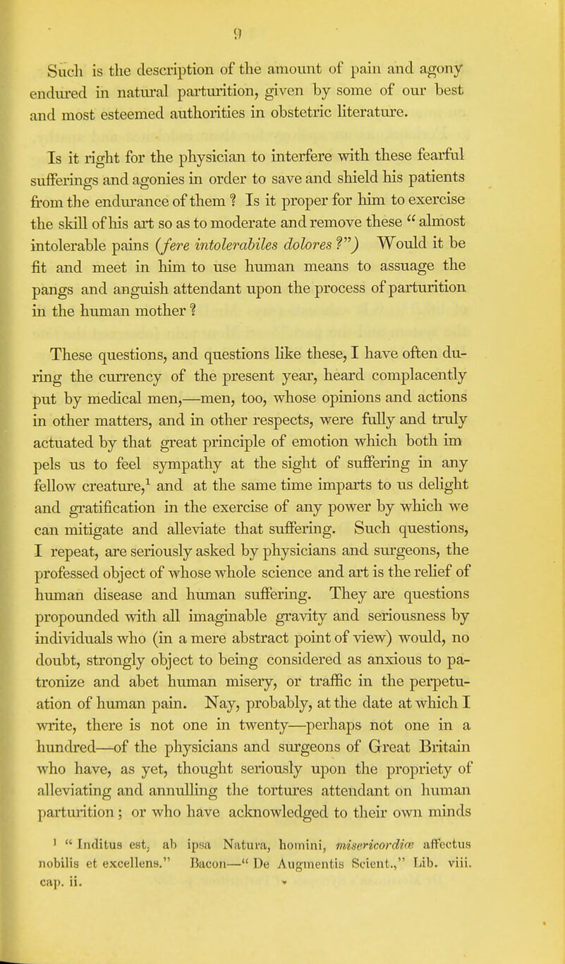 Such is the description of the amount of pain and agony endured in natural parturition, given by some of our best and most esteemed authorities in obstetric literature. Is it right for the physician to interfere with these fearful sufferings and agonies in order to save and shield his patients from the endurance of them % Is it proper for him to exercise the skill of his art so as to moderate and remove these  almost intolerable pains (fere intolerabiles dolores ?) Would it be fit and meet in him to use human means to assuage the pangs and anguish attendant upon the process of parturition in the human mother % These questions, and questions like these, I have often du- ring the currency of the present year, heard complacently put by medical men,—men, too, whose opinions and actions in other matters, and in other respects, were fully and truly actuated by that great principle of emotion which both im pels us to feel sympathy at the sight of suffering in any fellow creature,1 and at the same time imparts to us delight and gratification in the exercise of any power by which we can mitigate and alleviate that suffering. Such questions, I repeat, are seriously asked by physicians and surgeons, the professed object of whose whole science and art is the relief of human disease and human suffering. They are questions propounded with all imaginable gravity and seriousness by individuals who (in a mere abstract point of view) would, no doubt, strongly object to being considered as anxious to pa- tronize and abet human misery, or traffic in the perpetu- ation of human pain. Nay, probably, at the date at which I write, there is not one in twenty—perhaps not one in a hundred—of the physicians and surgeons of Great Britain who have, as yet, thought seriously upon the propriety of alleviating and annulling the tortures attendant on human parturition ; or who have acknowledged to their own minds 1  [nditus estj ab ipsa Natuva, homirii, misericordirv affcctus nobilis et excellens. Bacon— De Auginentis Scient., Lib. viii. cap. ii. »