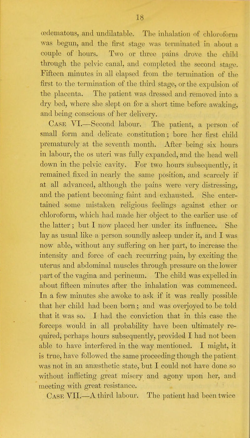 (edematous, and undilatable. The inhalation of chloroform was begun, and the first stage was terminated in about a couple of hours. Two or three pains drove the child through the pelvic canal, and completed the second stage. Fifteen minutes in all elapsed from the termination of the first to the termination of the third stage, or the expulsion of the placenta. The patient was dressed and removed into a dry bed, where she slept on for a short time before awaking, and being conscious of her delivery. Case VI.—Second labour. The patient, a person of small form and delicate constitution; bore her first child prematurely at the seventh month. After being six hours in labour, the os uteri was fully expanded, and the head well down in the pelvic cavity. For two hours subsequently, it remained fixed in nearly the same position, and scarcely if at all advanced, although the pains were very distressing, and the patient becoming faint and exhausted. She enter- tained some mistaken religioiis feelings against ether or chloroform, which had made her object to the earlier use of the latter; but I now placed her under its influence. She lay as usual like a person soundly asleep under it, and I was now able, without any suffering on her part, to increase the intensity and force of each recurring pain, by exciting the uterus and abdominal muscles through pressure on the lower part of the vagina and perineum. The child was expelled in about fifteen minutes after the inhalation was commenced. In a few minutes she awoke to ask if it was really possible that her child had been born; and was overjoyed to be told that it was so. I had the conviction that in this case the forceps would in all probability have been ultimately re- quired, perhaps hours subsequently, provided I had not been able to have interfered in the way mentioned. I might, it is true, have followed the same proceeding though the patient was not in an anaesthetic state, but I could not have clone so without inflicting great misery and agony upon her, and meeting with great resistance. Case VII.—A third labour. The patient had been twice