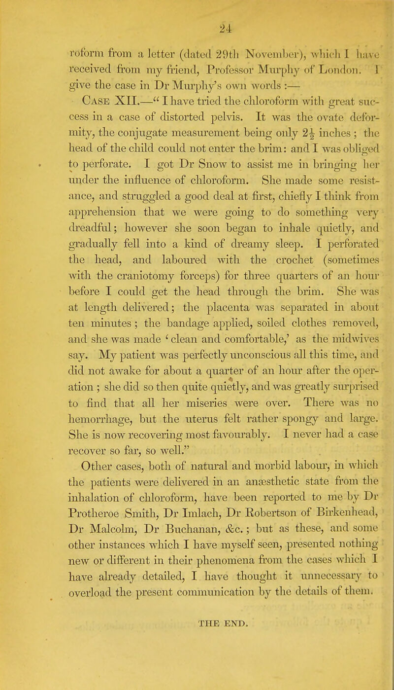 reform from a letter (dated 2 9th November), which I have received from my friend, Professor Murphy of London'. I give the case in Dr Murphy's own words :— Case XII.— I have tried the chloroform with great suc- cess in a case of distorted pelvis. It was the ovate defor- mity, the conjugate measurement being only 2^ inches ; the head of the child could not enter the brim: and I was obliged to perforate. I got Dr Snow to assist me in bringing her under the influence of chloroform. She made some resist- ance, and struggled a good deal at first, chiefly I think from apprehension that we were going to do sometlung very cfreadful; however she soon began to inhale quietly, and gradually fell into a kind of dreamy sleep. I perforated the head, and laboured with the crochet (sometimes with the craniotomy forceps) for three quarters of an hour before I could get the head through the brim. She was at length delivered; the placenta was separated in about ten minutes ; the bandage applied, soiled clothes removed, and she was made i clean and comfortable,' as the midwives say. My patient was perfectly unconscious all this time, and did not awake for about a quarter of an hour after the oper- ation ; she did so then quite quietly, and was greatly surprised to find that all her miseries were over. There was no hemorrhage, but the uterus felt rather spongy and large. She is now recovering most favourably. I never had a case recover so far, so well. Other cases, both of natural and morbid labour, in which the patients were delivered in an anaesthetic state from the inhalation of chloroform, have been reported to me by Dr Protheroe Smith, Dr Imlach, Dr Robertson of Birkenhead, Dr Malcolm, Dr Buchanan, &c.; but as these, and sonic other instances which I have myself seen, presented nothing new or different in their phenomena from the cases which I have already detailed, I have thought it unnecessary to overload the present communication by the details of them. THE END.