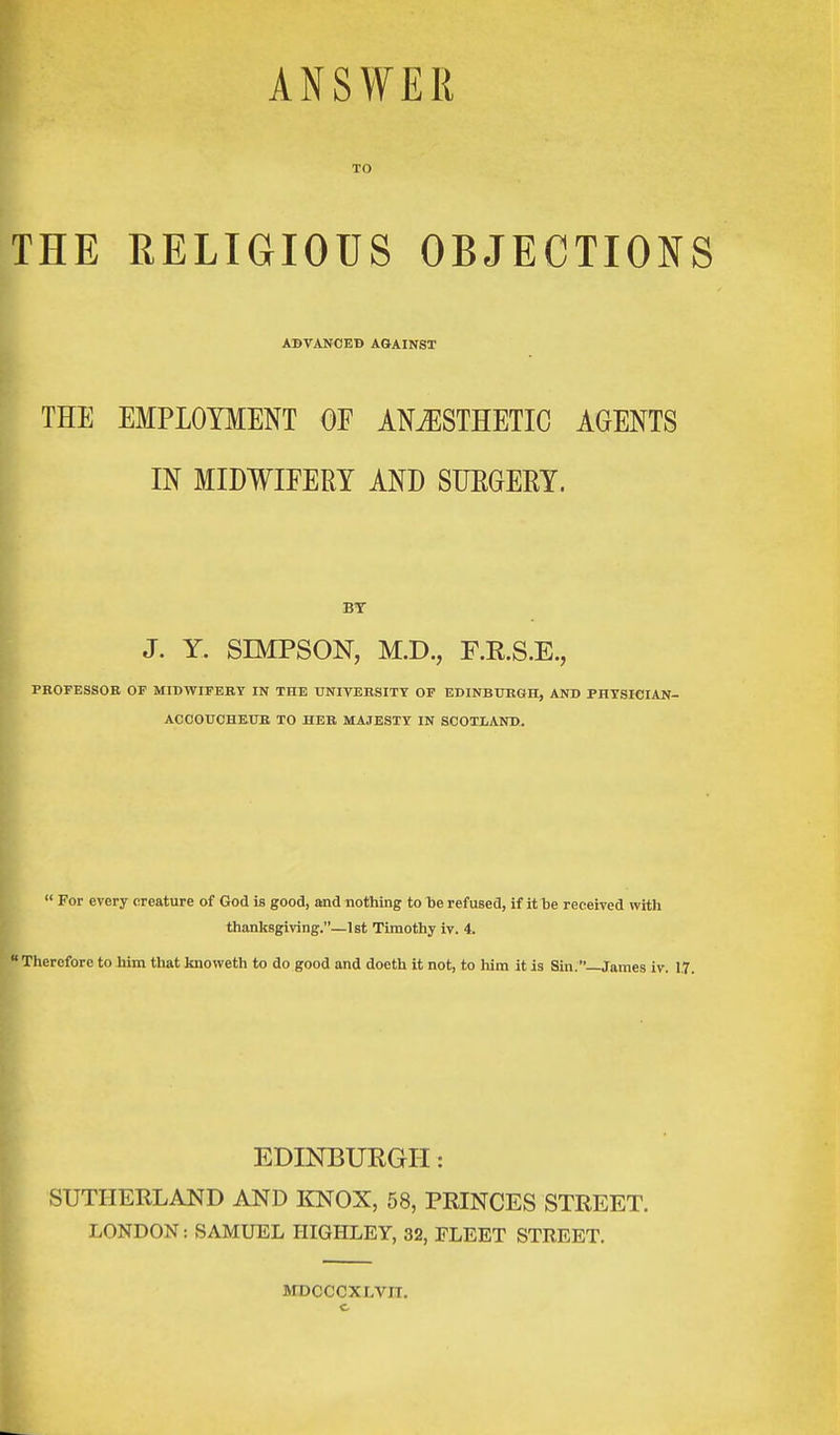 ANSWER TO THE RELIGIOUS OBJECTIONS ADVANCED AGAINST THE EMPLOYMENT OF ANAESTHETIC AGENTS I IN MIDWIFERY AND SURGERY. BT J. Y. SIMPSON, M.D., F.R.S.E., PROFESSOR OF MIDWIFERY IN THE UNIVERSITY OF EDINBURGH, AND PHYSICIAN- ACCOUCHEUR TO HER MAJESTY IN SCOTLAND.  For every creature of God is good, and nothing to be refused, if it be received with thanksgiving.—1st Timothy iv. 4. Therefore to him that knoweth to do good and doeth it not, to him it is Sin.—James iv. 1.7. EDINBURGH: SUTHERLAND AND KNOX, 58, PRINCES STREET. LONDON: SAMUEL HIGHLEY, 32, FLEET STREET. MDCCCXI.VIT. c