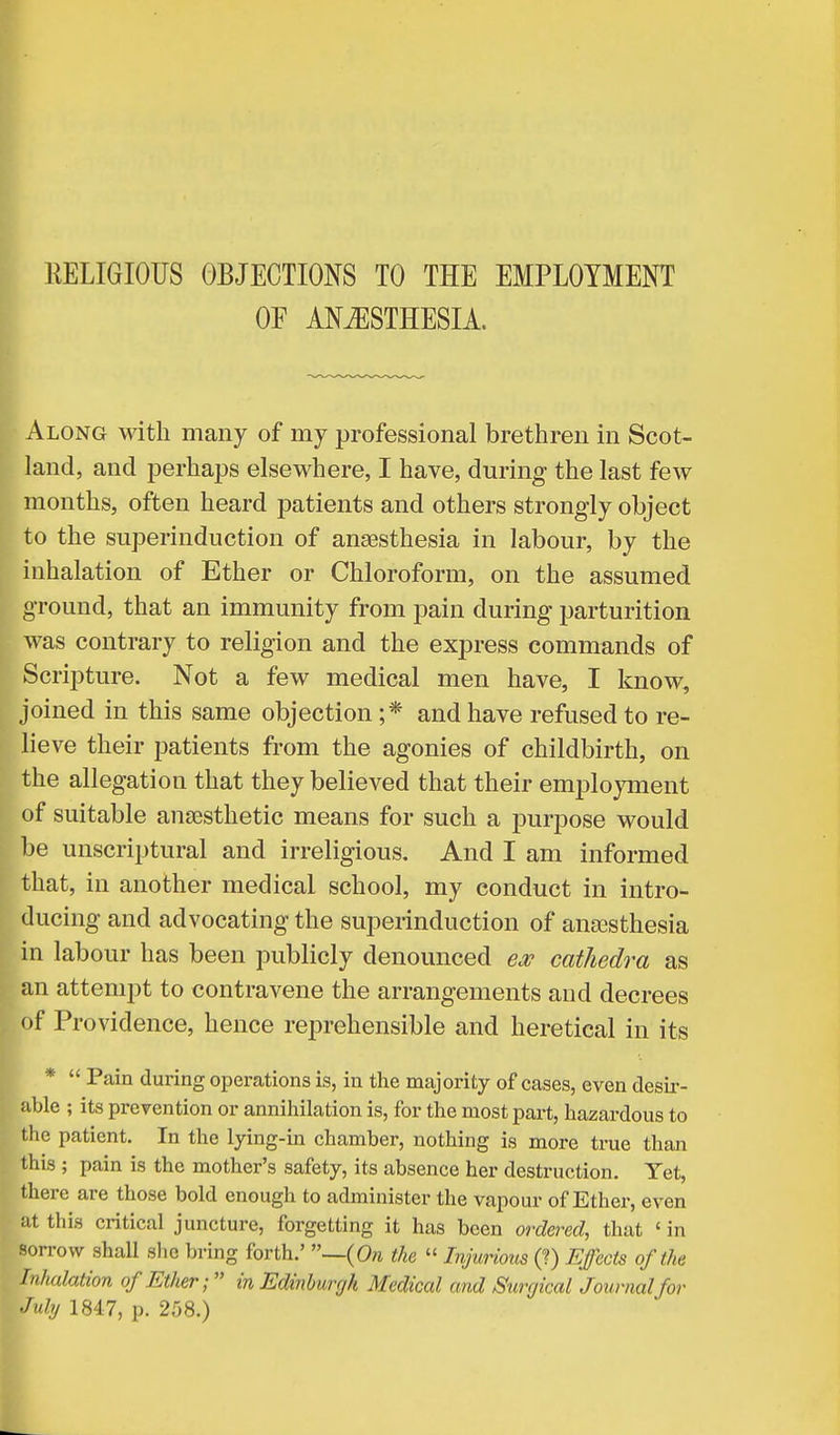 RELIGIOUS OBJECTIONS TO THE EMPLOYMENT OF ANAESTHESIA. Along with many of my professional brethren in Scot- land, and perhaps elsewhere, I have, during the last few months, often heard patients and others strongly object to the superinduction of anaesthesia in labour, by the inhalation of Ether or Chloroform, on the assumed ground, that an immunity from pain during parturition was contrary to religion and the express commands of Scripture. Not a few medical men have, I know, joined in this same objection ;* and have refused to re- lieve their patients from the agonies of childbirth, on the allegation that they believed that their employment of suitable anaesthetic means for such a purpose would be unscriptural and irreligious. And I am informed that, in another medical school, my conduct in intro- ducing and advocating the superinduction of anesthesia in labour has been publicly denounced ex cathedra as an attempt to contravene the arrangements and decrees of Providence, hence reprehensible and heretical in its *  Pain during operations is, in the majority of cases, even desir- able ; its prevention or annihilation is, for the most part, hazardous to the patient. In the lying-in chamber, nothing is more true than this ; pain is the mother's safety, its absence her destruction. Yet, there are those bold enough to administer the vapour of Ether, even at this critical juncture, forgetting it has been ordered, that 1 in sorrow shall she bring forth.' —(On the « Injurious (?) Effects of the Inhalation of Ether;  in Edinburgh Medical and Surgical Journal for July 1847, p. 258.)