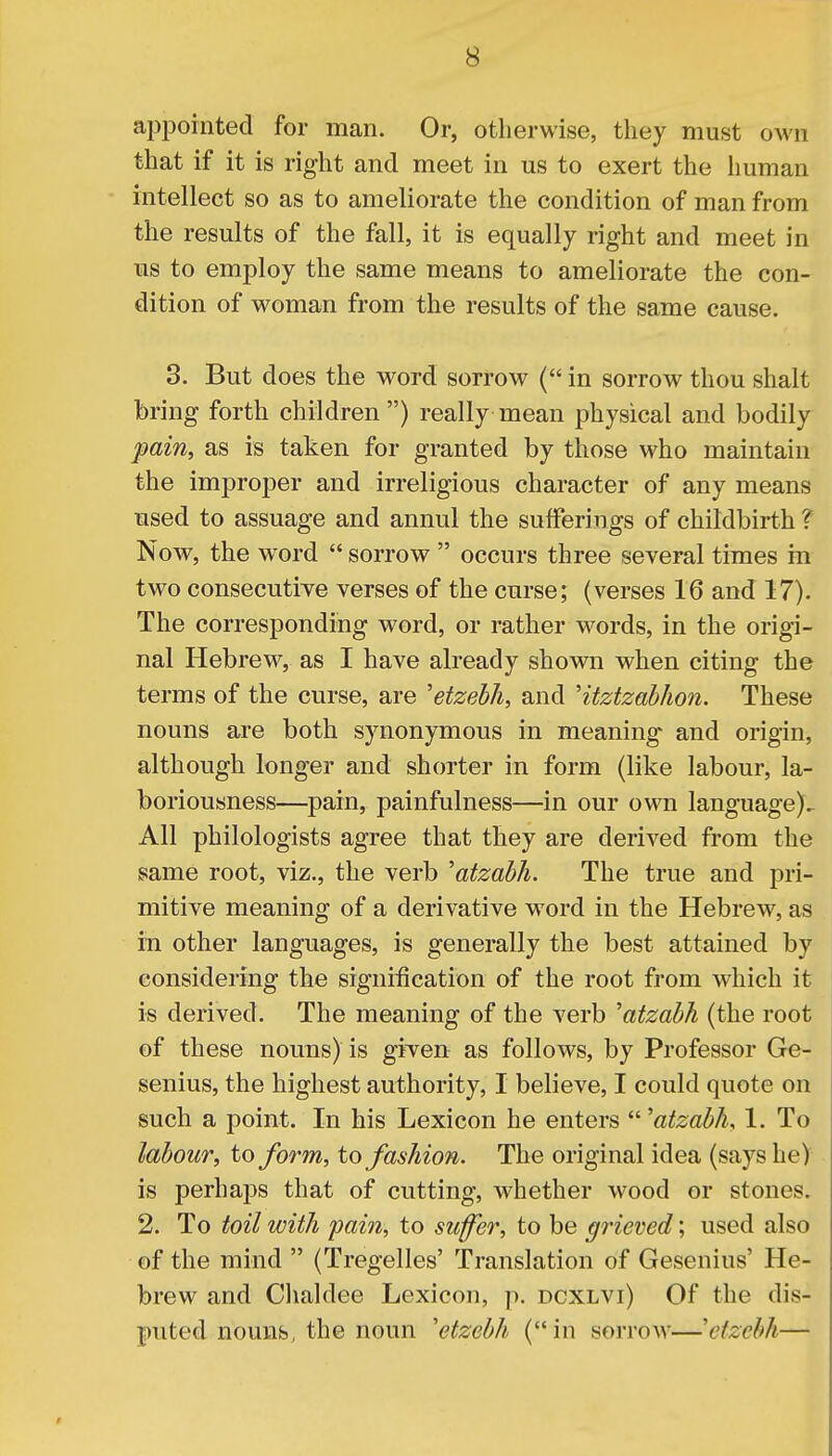 appointed for man. Or, otherwise, they must own that if it is right and meet in us to exert the human intellect so as to ameliorate the condition of man from the results of the fall, it is equally right and meet in us to employ the same means to ameliorate the con- dition of woman from the results of the same cause. 3. But does the word sorrow ( in sorrow thou shalt bring forth children ) really mean physical and bodily pain, as is taken for granted by those who maintain the improper and irreligious character of any means used to assuage and annul the sufferings of childbirth ? Now, the wrord  sorrow  occurs three several times in two consecutive verses of the curse; (verses 16 and 17). The corresponding word, or rather words, in the origi- nal Hebrew, as I have already shown when citing the terms of the curse, are 'etzebh, and Htztzabhon. These nouns are both synonymous in meaning and origin, although longer and shorter in form (like labour, la- boriousness—pain, painfulness—in our own language)^ All philologists agree that they are derived from the same root, viz., the verb 'atzabh. The true and pri- mitive meaning of a derivative word in the Hebrew, as in other languages, is generally the best attained by considering the signification of the root from which it is derived. The meaning of the verb 'atzabh (the root of these nouns) is given as follows, by Professor Ge- senius, the highest authority, I believe, I could quote on such a point. In his Lexicon he enters 'atzabh, 1. To labour, to form, to fashion. The original idea (says he) is perhaps that of cutting, whether wood or stones. 2. To toil with pain, to suffer, to be grieved; used also of the mind  (Tregelles' Translation of Gesenius' He- brew and Chaldee Lexicon, p. dcxlvi) Of the dis- puted nouns, the noun 'etzebh (, in sorrow—\izcbh—