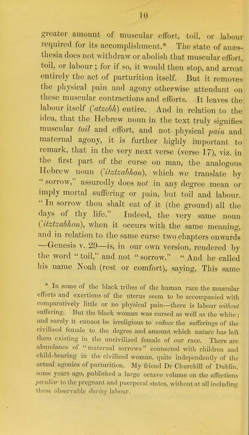 greater amount of muscular effort, toil, or labour required for its accomplishment * The state of anaes- thesia does not withdraw or abolish that muscular effort, toil, or labour ; for if so, it would then stop, and arrest entirely the act of parturition itself. But it removes the physical pain and agony otherwise attendant on these muscular contractions and efforts. It leaves the labour itself ^atzebh) entire. And in relation to the idea, that the Hebrew noun in the text truly signifies muscular toil and effort, and not physical pain and maternal agony, it is further highly important to remark, that in the very next verse (verse 17), viz. in the first part of the curse on man, the analogous Hebrew noun (^itztzabhon), which we translate by  sorrow, assuredly does not in any degree mean or imply mortal suffering or pain, but toil and labour.  In sorrow thou shalt eat of it (the ground) all the days of thy life. Indeed, the very same noun {'itztzabhon), when it occurs with the same meaning, and in relation to the same curse two chapters onwards —Genesis v. 29—is, in our own version, rendered by the word  toil, and not  sorrow.  And he called his name Noah (rest or comfort), saying, This same * In some of the black tribes of the human race the muscular efforts and exertions of the uterus seem to be accompanied with comparatively little or no physical pain—there is labour without suffering. But the black woman was cursed as well as the white; and surely it cannot be irreligious to reduce the sufferings of the civilized female to the degree and amount which nature has left them existing in the uncivilized female of our race. There are abundance of maternal sorrows connected with children and child-bearing in the civilized woman, quite independently of the actual agonies of parturition. My friend Dr Churchill of Dublin, some years ago, published a large octavo volume on the affections peculiar to the pregnant and puerperal stales, yrithoutat nil including 11iose observable during labour.