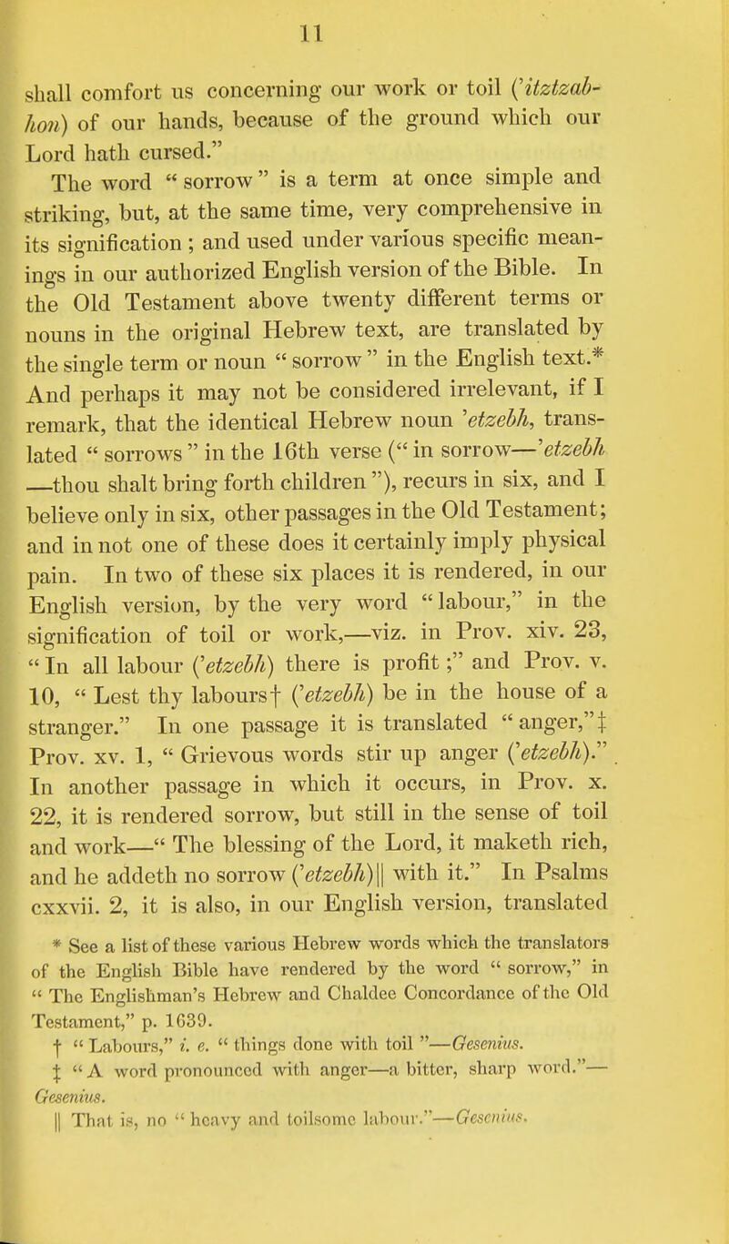 shall comfort us concerning our work or toil (itztzab- ho?i) of our hands, because of the ground which our Lord hath cursed. The word  sorrow is a term at once simple and striking, but, at the same time, very comprehensive in its signification ; and used under various specific mean- ings in our authorized English version of the Bible. In the Old Testament above twenty different terms or nouns in the original Hebrew text, are translated by the single term or noun  sorrow  in the English text.* And perhaps it may not be considered irrelevant, if I remark, that the identical Hebrew noun 'etzebh, trans- lated  sorrows  in the 16th verse ( in sorrow—'etzebh thou shalt bring forth children ), recurs in six, and I believe only in six, other passages in the Old Testament; and in not one of these does it certainly imply physical pain. In two of these six places it is rendered, in our English version, by the very word  labour, in the signification of toil or work,—viz. in Prov. xiv. 23,  In all labour (etzebh) there is profit; and Prov. v. 10,  Lest thy laboursf (etzebh) be in the house of a stranger. In one passage it is translated  anger, | Prov. xv. 1,  Grievous words stir up anger (etzebh). In another passage in which it occurs, in Prov. x. 22, it is rendered sorrow, but still in the sense of toil and work— The blessing of the Lord, it maketh rich, and he addeth no sorrow (etzebh)\\ with it. In Psalms cxxvii. 2, it is also, in our English version, translated * See a list of these various Hebrew words which the translators of the English Bible have rendered by the word  sorrow, in  The Englishman's Hebrew and Chaldee Concordance of the Old Testament, p. 1639. f  Labours, i. e.  things done with toil —Gesenitis. \ A word pronounced with anger—a bitter, sharp word.— Gesenius. || That is, no  heavy and toilsome labour.—Gesenius.