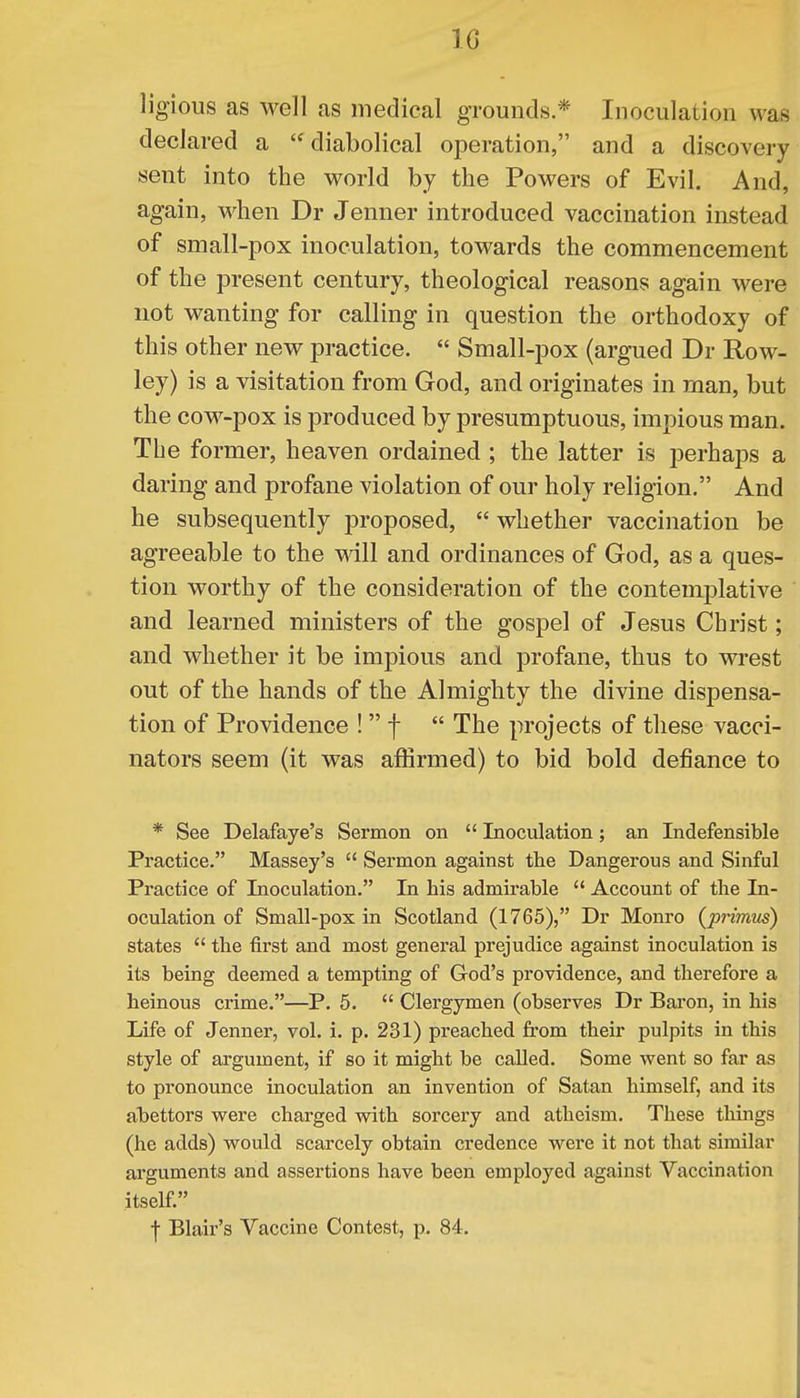 10 ligious as well as medical grounds* Inoculation was declared a  diabolical operation, and a discovery sent into the world by the Powers of Evil. And, again, when Dr Jenner introduced vaccination instead of small-pox inoculation, towards the commencement of the present century, theological reasons again were not wanting for calling in question the orthodoxy of this other new practice.  Small-pox (argued Dr Row- ley) is a visitation from God, and originates in man, but the cow-pox is produced by presumptuous, impious man. The former, heaven ordained ; the latter is perhaps a daring and profane violation of our holy religion. And he subsequently proposed,  whether vaccination be agreeable to the will and ordinances of God, as a ques- tion worthy of the consideration of the contemplative and learned ministers of the gospel of Jesus Christ; and whether it be impious and profane, thus to wrest out of the hands of the Almighty the divine dispensa- tion of Providence !  f  The projects of these vacci- nators seem (it was affirmed) to bid bold defiance to * See Delafaye's Sermon on  Inoculation; an Indefensible Practice. Massey's  Sermon against the Dangerous and Sinful Practice of Inoculation. In his admirable  Account of the In- oculation of Small-pox in Scotland (1765), Dr Monro {primus) states  the first and most general prejudice against inoculation is its being deemed a tempting of God's providence, and therefore a heinous crime.—P. 5.  Clergymen (observes Dr Baron, in his Life of Jenner, vol. i. p. 231) preached from their pulpits in this style of argument, if so it might be called. Some went so far as to pronounce inoculation an invention of Satan himself, and its abettors were charged with sorcery and atheism. These things (he adds) would scarcely obtain credence were it not that similar arguments and assertions have been employed against Vaccination itself. | Blair's Vaccine Contest, p. 84.