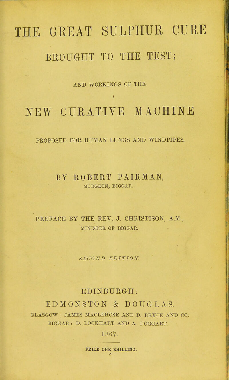 THE GREAT SULPHUR CURE BROUGHT TO THE TEST; AND WOEKINGS OF THE t KEW CURATIVE MACHINE PROPOSED FOR HUMAN LUNGS AND WINDPIPES. BY ROBERT PAIRMAN, SURGEON, BIGGAR. PREFACE BY THE REV. J. CHRISTISON, A.M., MINISTER OF BIGGAR. SECOND EDITION. EDINBURGH: EDMONSTON & DOUGLAS. GLASGOW: JAMES MACLEHOSE AND D. BRYCE AND CO. BIGGAR : D. LOOKHART AND A. DOGGART. 1867. PRICE ONE SHILLING.