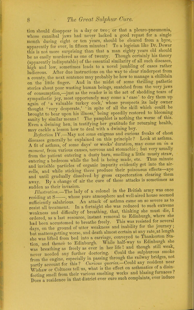 tion should disappear in a day or two; or that a pleuro-pneumonia, whose cannibal jaws had never lacked a good repast for a single month during eight or ten years, should be cleared from a byre, apparently for ever, in fifteen minutes! To a logician like Dr. Dewar this is not more surprising than that a man eighty years old should be as easily murdered as one of twenty. Though certainly his_ theory (apparently indisputable) of the essential similarity of all such diseases, high and low, sometimes leads to a novel jumbling of cases rather ludicrous. After due instructions on the way to clear rinderpest from a county, the next sentence may probably be how to manage a chilblain on the little finger. And in the midst of some thrilling pathetic stories about poor wasting human beings, snatched from the very jaws of consumption,—^just as'^the reader is in the act of shedding tears of sympathetic joy, most opportunely may come a ' case' to dry them up again of ' a valuable turkey cock,' whose prospects its lady owner thought 'very desperate,' 'in spite of all the skill which could be brought to bear upon his illness,' being speedily restored to blooming sanity by similar means ! The pamphlet is nothing the worse of this. Even a dwining hen, in testifying her gratitude for returning health, may cackle a lesson how to deal with a dwining boy. Reflection IV.—May not some enigmas and curious fi-eaks of chest diseases generally be explained on this principle ? Look at asthma. A fit of asthma, of some days' or weeks' duration, may come on %n a moment, from various causes, nervous and stomachic ; but very usually from the patient entering a dusty barn, smelling a Uttle musty straw, entering a bedroom while the bed is being made, etc. Thus ramute and invisible particles of organic impurity evidently get mto the air- cells and while sticking there produce their poisonous effects—aye and 'until gradually dissolved by gross expectoration clearing them away. By a change of air the cure of these attacks is sometimes as sudden as their invasion. -r, . . ■, Illustration.—lady of a colonel in the British army was once residincr at S , whose pure atmosphere and well-aired house seemed sufficiently salubrious. An attack of asthma came on so severe as to resist all treatment. In a fortnight she was reduced to such extreme weakness and difficulty of breathing, that, thinking she must die i ordered, as a last resource, instant removal to Edinburgh, where she had been accustomed to breathe freely. This was resisted for several days on the ground of utter weakness and inability for the journey; but mattersgetting worse, and death almost certain at any rate, at length she was lifted from bed into a carriage, conveyed to Thankerton bta- tion and thence to Edinburgh. Wliile half-way to Edinburgh she was' breathing as freely as ever in her life 1 and though still weak, never needed any further doctoring. Could the sulphurous smoke from the engine, especially in passing through the railway bridges, not partly account for this ? Curious jwenes.-Could any resident near Wi«haw or Coltness tell us, what is the effect on asthmatics of a disin- fectine smell from their various smelting works and blazing furnaces ! Does a residence in that district ever cure such complaints, ever induce