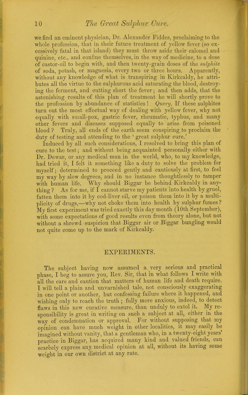 we find an eminent physician, Dr. Alexander Fiddes, proclaiming to the whole profession, that in their future treatment of yellow fever (so ex- cessively fatal in that island) they must throw aside their calomel and quinine, etc., and confine themselves, in the way of medicine, to a dose of castor-oil to begin with, and then twenty-grain doses of the sulphite of soda, potash, or magnesia, every two or three hours. Apparently, without any knowledge of what is transpiring in Kirkcaldy, he attri- butes all the virtue to the sulphurous acid saturating the blood, destroy- ing the ferment, and cutting short the fever; and then adds, that the astonishing results of this plan of treatment he will shortly prove to the profession by abunda,nce of statistics ! Query, If these sulphites turn out the most effectual way of dealing with yellow fever, why not equally with small-pox, gastric fever, rheumatic, typhus, and many other fevers and diseases supposed equally to arise from poisoned blood ? Truly, all ends of the earth seem conspiring to proclaim the duty of testing and attending to the ' great sulphur cure.' Induced by all such considerations, I resolved to bring this plan of cure to the test; and without being acquainted personally either with Dr. Dewar, or any medical man in the world, who, to my knowledge, had tried it, I felt it something like a duty to solve the problem for myself; determined to proceed gently and cautiously at first, to feel my way by slow degrees, and in no instance thoughtlessly to tamper with human life. Why should Biggar be behind Kirkcaldy in any- thing ? As for me, if I cannot starve my patients into health by gruel, fatten them into it by cod-liver oil, or poison them into it by a multi- plicity of drugs,—why not choke them into health by sulphur fumes ? My first experiment was tried exactly this day mouth (10th September), with some expectations of good results even from theory alone, but not without a shrewd suspicion that Biggar air or Biggar bungling would not quite come up to the mark of Kirkcaldy. EXPERIMENTS. The subject having now assumed a very serious and practical phase, I beg to assure you. Rev. Sir, that in what follows I write with all the care and caution that matters of human life and death require. I will tell a plain and unvarnished tale, not consciously exaggerating in one point or another, but confessing failure where it happened, and wishing only to reach the truth; fully more anxious, indeed, to detect flaws in this new curative measure, than unduly to extol it. My re- sponsibility is great in writing on such a subject at all, either in the way of condemnation or approval. For without supposing that my opinion can have much weight in other localities, it may easily be imagined without vanity, that a gentleman who, in a twenty-eight years' practice in Biggar, has acquired many kind and valued friends, can scarcely express any medical opinion at all, without its having some weight in our own district at any rate.