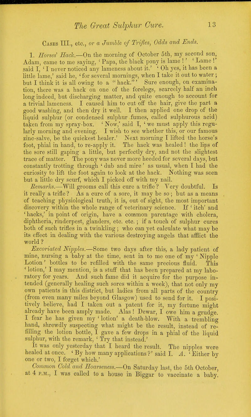 Cases TIL, etc., or a Jumlle of Trifles, Odds and Ends. 1. Horses' Bach—On the morning of October 5th, my second son, Adam, came to me saying, ' Papa, the black pony is lame !' ' Lame !' said I, ' I never noticed any lameness about it.' ' Oh yes, it has been a little lame,' said he, ' for several mornings, when I take it out to water ; but I think it is all owing to a  hack.' Sure enough, on examina- tion, there was a hack on one of the forelegs, scarcely half an inch long indeed, but discharging matter, and quite enough to account for a trivial lameness. I caused him to cut off the hair, give the part a good washing, and then dry it well. I then applied one drop of the liquid sulphur (or condensed sulphur fumes, called sulphurous acid) taken from my spray-box. ' Now,' said T, ' we must apply this regu- larly morning and evening. I wish to see whether this, or our famous zinc-salve, be the quickest healer.' Next morning I lifted the horse's foot, phial in hand, to re-apply it. The hack was healed ! the lips of the sore still gaping a little, but perfectly dry, and not the slightest trace of matter. The pony was never more heeded for several days, but constantly trotting through ' dub and mire ' as usual, when I had the curiosity to lift the foot again to look at the hack. Nothing was seen but a little dry scurf, which I picked off with my nail. Eemarks.—Will grooms call this cure a trifle ? Very doubtful. Is it really a trifle ? As a cure of a sore, it may be so ; but as a means of teaching physiological truth, it is, out of sight, the most important discovery within the whole range of veterinary science. If ' itch' and ' hacks,' in point of origin, have a common parentage with cholera, diphtheria, rinderpest, glanders, etc. etc.; if a touch of sulphur cures both of such trifles in a twinkling ; who can yet calculate what may be its effect in deab'ng with the various destroying angels that afflict the world ? Excoriated Nipples.—Some two days after this, a lady patient of mine, nursing a baby at the time, sent in to me one of my ' Nipple Lotion' bottles to be refilled with the same precious fluid. This ' lotion,' I may mention, is a stuff that has been prepared at my labo- ratory for years. And such fame did it acquire for the purpose in- tended (generally healing such sores within a week), that not only my own patients in this district, but ladies from all parts of the country (from even many miles beyond Glasgow) used to send for it. I posi- tively believe, had I taken out a patent for it, my fortune might already have laeen amply made. Alas ! Dewar, I owe him a grudge. I fear he has given my ' lotion' a death-blow. With a trembling hand, shrewdly suspecting what might be the result, instead of re- filling the lotion bottle, I gave a few drops in a phial of the liquid sulphur, with the remark, < Try that instead.' It was only yesterday that I heard the result. The nipples were healed at once. ' By how many applications ?' said I. A. ' Either by one or two, I forget which.' Common Cold and Hoarseness.—On Saturday last, the 5th October, at 4 P.M., I was called to a house in Biggar to vaccinate a baby.