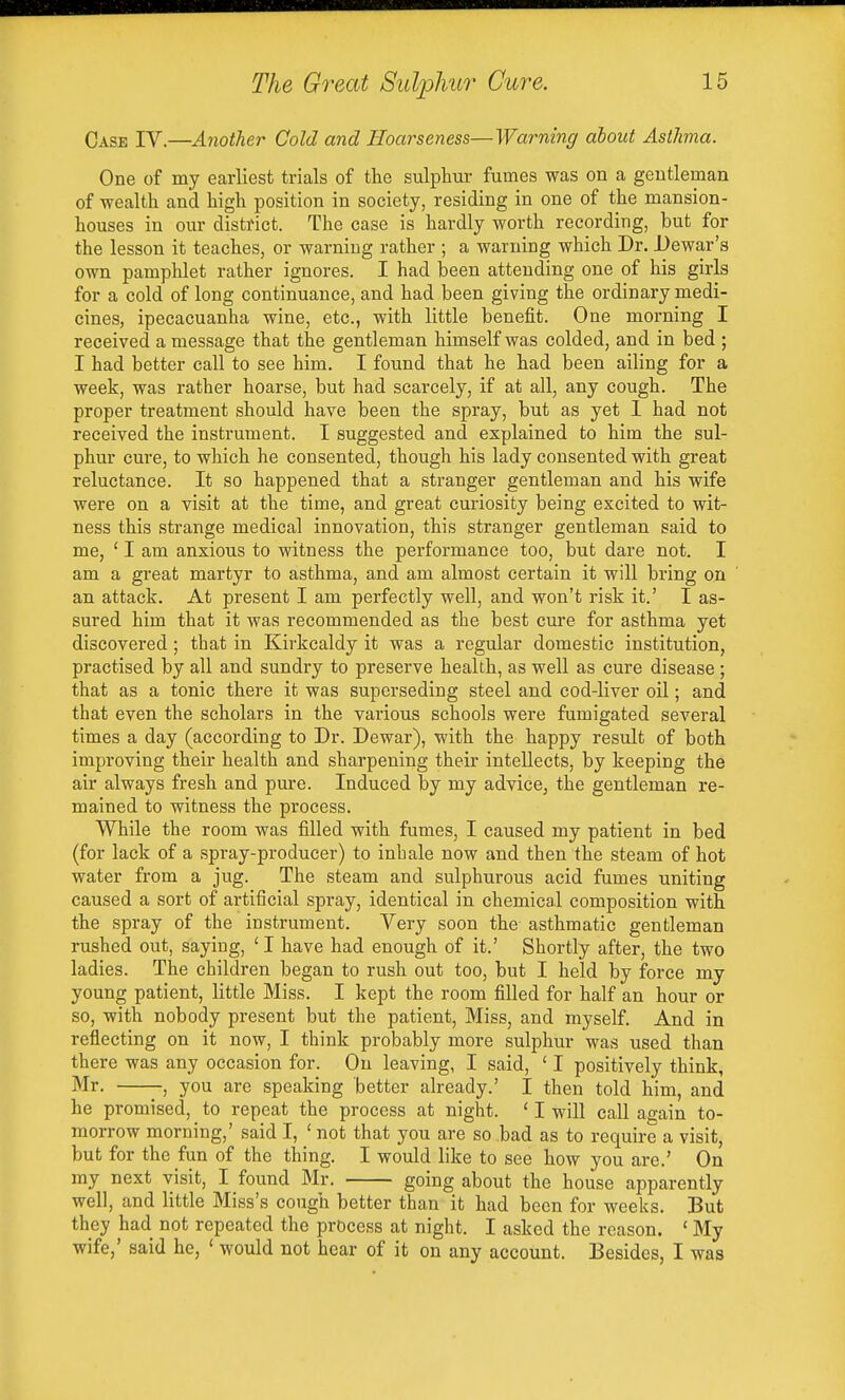 Case IV.—Another Cold and Hoarseness—Warning about Asthma. One of my earliest trials of the sulphur fumes was on a gentleman of wealth and high position in society, residing in one of the mansion- houses in our district. The case is hardly worth recording, but for the lesson it teaches, or warning rather ; a warning which Dr. Dewar's own pamphlet rather ignores. I had been attending one of his girls for a cold of long continuance, and had been giving the ordinary medi- cines, ipecacuanha wine, etc., with little benefit. One morning I received a message that the gentleman himself was colded, and in bed ; I had better call to see him. I found that he had been ailing for a week, was rather hoarse, but had scarcely, if at all, any cough. The proper treatment should have been the spray, but as yet 1 had not received the instrument. I suggested and explained to him the sul- phur cure, to which he consented, though his lady consented with great reluctance. It so happened that a stranger gentleman and his wife were on a visit at the time, and great curiosity being excited to wit- ness this strange medical innovation, this stranger gentleman said to me, ' I am anxious to witness the performance too, but dare not. I am a great martyr to asthma, and am almost certain it will bring on an attack. At present I am perfectly well, and won't risk it.' I as- sured him that it was recommended as the best cure for asthma yet discovered; that in Kirkcaldy it was a regular domestic institution, practised by all and sundry to preserve health, as well as cure disease ; that as a tonic there it was superseding steel and cod-liver oil; and that even the scholars in the various schools were fumigated several times a day (according to Dr. Dewar), with the happy result of both improving their health and sharpening their intellects, by keeping the air always fresh and pure. Induced by my advice, the gentleman re- mained to witness the process. While the room was filled with fumes, I caused my patient in bed (for lack of a spray-producer) to inhale now and then the steam of hot water from a jug. The steam and sulphurous acid fumes uniting caused a sort of artificial spray, identical in chemical composition with the spray of the instrument. Very soon the asthmatic gentleman rushed out, saying, ' I have had enough of it.' Shortly after, the two ladies. The children began to rush out too, but I held by force my young patient, little Miss. I kept the room filled for half an hour or so, with nobody present but the patient, Miss, and myself. And in reflecting on it now, I think probably more sulphur was used than there was any occasion for. On leaving, I said, ' I positively think, Mr. -, you are speaking better already.' I then told him, and he promised, to repeat the process at night. ' I wiU call again to- morrow morning,' said I, ' not that you are so bad as to require a visit, but for the fun of the thing. I would like to see how you are.' On my next visit, I found Mr. going about the house apparently well, and little Miss's cough better than it had been for weeks. But they had not repeated the process at night. I asked the reason. ' My wife,' said he, ' would not hear of it on any account. Besides, I was