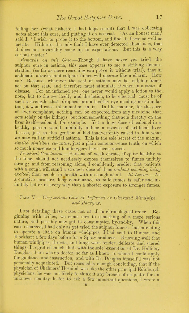 telling her (what hitherto I had kept secret) that I was collecting notes about this cure, and putting it on its trial. ' As an honest man,' said I, ' I wish to probe it to the bottom, and find its flaws as well as merits. Hitherto, the only fault I have ever detected about it is, that it does not invariably come up to expectations. But this is a very serious matter.' Remarlis on this Gase.—Though I have never yet tried the sulphur cure in asthma, this case appears to me a striking demon- stration (so far as mere reasoning can prove it without trial), that in asthmatic attacks mild sulphur fumes will operate like a charm. How so ? Because, wherever the seat of asthma may be, sulphur fumes act on that seat, and therefore must stimulate it when in a state of disease. For an inflamed eye, one never would apply a lotion to the, nose, but to the eye itself; and the lotion, to be effectual, must be of such a strength, that, dropped into a healthy eye needing no stimula- tion, it would raise inflammation in it. In like manner, for the cure of liver complaint, nothing can be expected from any medicine that acts solely on the kidneys, but from something that acts directly on the liver itself—calomel, for example. Yet a huge dose of calomel in a healthy person would infallibly induce a species of artificial liver disease, just as this gentleman had inadvertently raised in him what we may call an artificial asthma. This is the sole secret of the maxim, similia similihus curantur, just a plain common-sense truth, on which so much nonsense and humbuggery have been raised. Practical Conclusion.—Persons of weak chests, if quite healthy at the time, should not needlessly expose themselves to-fumes unduly strong; and from reasoning alone, I confidently predict that patients with a cough will stand a stronger dose of them without .coughing being excited,^ than people in ^health with no ,cough at all. 2d Lesson.—As a curative measure, long continuance to mild fumes is safer and in- finitely better in every way than a shorter exposure to stronger fumes. Case V.—Very serious Gase of Inflamed or Ulcerated Windpipe <md Pharynx. I am detailing these cases not at all in chronological order. Be- ginning with trifles, we come now to something of a more serious nature, and possibly may get to consumption by-and-by. When this case occurred, I had only as yet tried the sulphur fumes; but intending to operate a little on human windpipes, I had sent to Duncan and Flockhart a few days before for a Spray-producer. Knowing -well that human windpipes, throats, and lungs were tender, delicate., and sacred things, I regretted much that, with the sole exception of Dr. Halliday Douglas, there was no doctor, so far as I knew, to whom I could apply for guidance and instruction, and with Dr. Douglas himself I was not personally acquainted. But reasonably enough concluding, that if the physician of Chalmers' Hospital was like the other principal Edinburgh physicians, he was not likely to think it any breach of etiquette for an unknown country doctor to ask a few important questions, T wrote a B