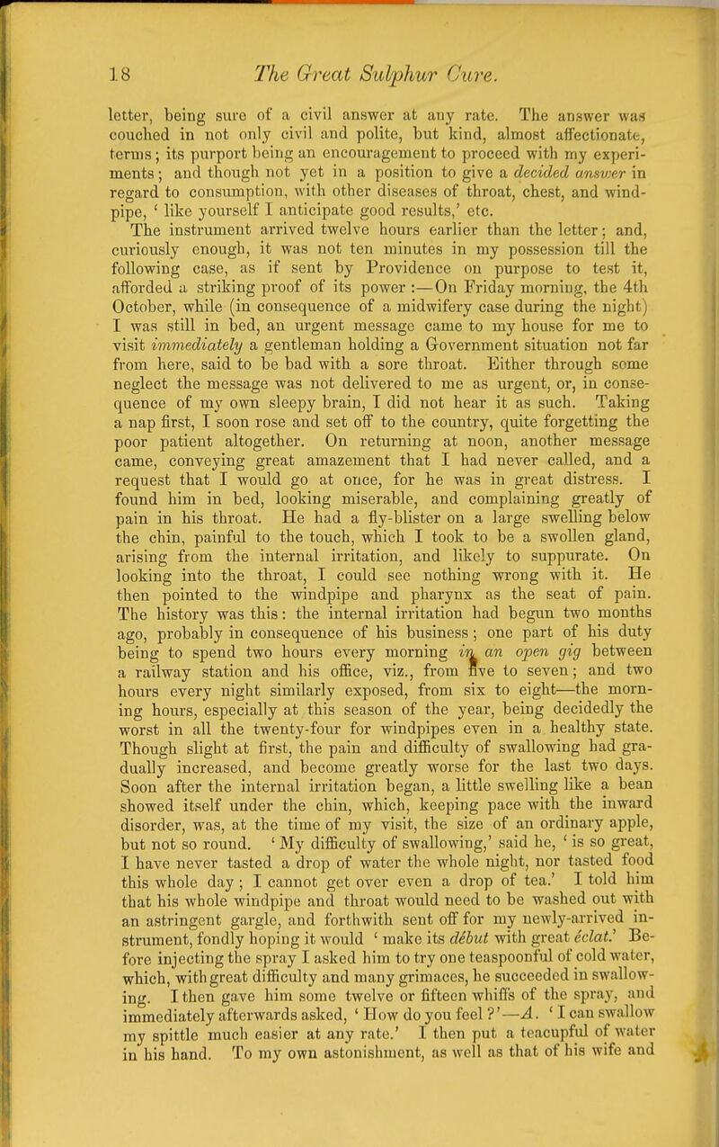 letter, being sure of a civil answer at any rate. The answer was couched in not only civil and polite, but kind, almost affectionatt, terms ; its purport being an encouragement to proceed with my experi- ments ; and though not yet in a position to give a decided ansvier in regard to consumption, with other diseases of throat, chest, and wind- pipe, ' like yourself I anticipate good results,' etc. The instrument arrived twelve hours earlier than the letter; and, curiously enough, it was not ten minutes in my possession till the following case, as if sent by Providence on purpose to test it, afforded a striking proof of its power :—On Friday morning, the 4th October, while (in consequence of a midwifery case during the night) I was still in bed, an urgent message came to my house for me to visit immediately a gentleman holding a Government situation not far from here, said to be bad with a sore throat. Either through some neglect the message was not delivered to me as urgent, or, in conse- quence of my own sleepy brain, I did not hear it as such. Taking a nap first, I soon rose and set oflF to the country, quite forgetting the poor patient altogether. On returning at noon, another message came, conveying great amazement that I had never called, and a request that I would go at once, for he was in great distress. I found him in bed, looking miserable, and complaining greatly of pain in his throat. He had a fly-blister on a large swelling below the chin, painful to the touch, which I took to be a swollen gland, arising from the internal irritation, and likely to suppurate. On looking into the throat, I could see nothing wrong with it. He then pointed to the windpipe and pharynx as the seat of pain. The history was this: the internal irritation had begun two months ago, probably in consequence of his business; one part of his duty being to spend two hours every morning in an open gig between a railway station and his oflBce, viz., from five to seven; and two hours every night similarly exposed, from six to eight—the morn- ing hours, especially at this season of the year, being decidedly the worst in all the twenty-four for windpipes even in a healthy state. Though slight at first, the pain and difiiculty of swallowing had gra- dually increased, and become greatly worse for the last two days. Soon after the internal irritation began, a little swelling like a bean showed itself under the chin, which, keeping pace with the inward disorder, was, at the time of my visit, the size of an ordinary apple, but not so round. ' My diflSculty of swallowing,' said he, ' is so great, I have never tasted a drop of water the whole night, nor tasted food this whole day ; I cannot get over even a drop of tea.' I told him that his whole windpipe and throat would need to be washed out with an astringent gargle, and forthwith sent ofi for my newly-arrived in- strument, fondly hoping it would ' make its debut with great eclat.' Be- fore injecting the spray I asked him to try one teaspoonful of cold water, which, with great difficulty and many grimaces, he succeeded in swallow- ing. I then gave him some twelve or fifteen whiffs of the spray, and immediately afterwards asked, ' How do you feel ?'—A. ' I can swallow my spittle much easier at any rate.' I then put a teacupful of water in his hand. To my own astonishment, as well as that of his wife and