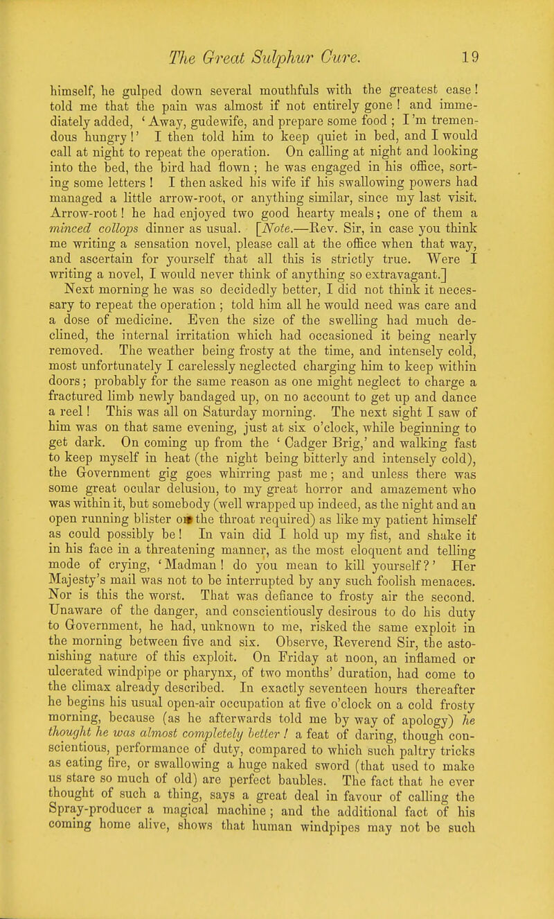 himself, he gulped dowa several mouthfuls with the gi'eatest ease! told me that the pain was almost if not entirely gone ! and imme- diately added, * Away, gudewife, and prepare some food ; I'm tremen- dous hungry !' I then told him to keep quiet in bed, and I would call at night to repeat the operation. On calling at night and looking into the bed, the bird had flown ; he was engaged in his office, sort- ing some letters ! I then asked his wife if his swallowing powers had managed a little arrow-root, or anything similar, since my last visit. Arrow-root! he had enjoyed two good hearty meals; one of them a minced collops dinner as usual. [Note.—Rev. Sir, in case you think me writing a sensation novel, please call at the office when that way, and ascertain for yourself that all this is strictly true. Were I writing a novel, I would never think of anything so extravagant.] Next morning he was so decidedly better, I did not think it neces- sary to repeat the operation ; told him all he would need was care and a dose of medicine. Even the size of the swelling had much de- clined, the internal irritation which had occasioned it being nearly removed. The weather being frosty at the time, and intensely cold, most unfortunately I carelessly neglected charging him to keep within doors; probably for the same reason as one might neglect to charge a fractured limb newly bandaged up, on no account to get up and dance a reel! This was all on Saturday morning. The next sight I saw of him was on that same evening, just at six o'clock, while beginning to get dark. On coming up from the ' Cadger Brig,' and walking fast to keep myself in heat (the night being bitterly and intensely cold), the Government gig goes whirring past me; and unless there was some great ocular delusion, to my great horror and amazement who was within it, but somebody (well wrapped up indeed, as the night and an open running blister obi the throat required) as like my patient himself as could possibly be I In vain did I hold up my fist, and shake it in his face in a threatening manner, as the most eloquent and telling mode of crying, ' Madman ! do you mean to kill yourself ?' Her Majesty's mail was not to be interrupted by any such foolish menaces. Nor is this the worst. That was defiance to frosty air the second. Unaware of the danger, and conscientiously desirous to do his duty to Government, he had, unknown to me, risked the same exploit in the morning between five and six. Observe, Reverend Sir, the asto- nishing nature of this exploit. On Friday at noon, an inflamed or ulcerated windpipe or pharynx, of two months' duration, had come to the climax already described. In exactly seventeen hours thereafter he begins his usual open-air occupation at five o'clock on a cold frosty morning, because (as he afterwards told me by way of apology) he thought he was almost completely better ! a feat of daring, though con- scientious, performance of duty, compared to which such paltry tricks as eating fire, or swallowing a huge naked sword (that used to make us stare so much of old) are perfect baubles. The fact that he ever thought of such a thing, says a great deal in favour of calling the Spray-producer a magical machine ; and the additional fact of his coming home alive, shows that human windpipes may not be such