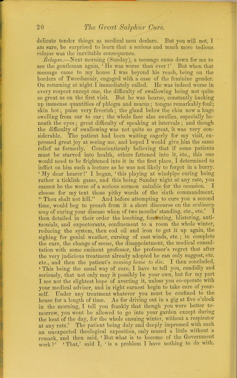 delicate tender things as medical men declare. But you will not, I am sure, be surprised to learn that a serious and much more tedious relapse was the inevitable consequence. Relapse.—Next morning (Sunday), a message came down for me to see the gentleman again, ' He was worse than ever !' But when that message came to my house I was beyond his reach, being on the borders of Tweedsmuir, engaged with a case of the feminine gender. On returning at night I immediately called. He was indeed worse in every respect except one, the difficulty of swallowing being not quite so great as on the first visit. But he was hoarse, constantly hacking up immense quantities of phlegm and mucus; tongue remarkably foul; skin hot; pulse very feverish; the gland below the chin now a huge swelling from ear to ear; the whole face also swollen, especially be- neath the eyes; great difficulty of speaking at intervals ; and though the difficulty of swallowing was not quite so great, it was very con- siderable. The patient had been waiting eagerly for my visit, ex- pressed great joy at seeing me, and hoped I would give him the same relief as formerly. Conscientiously believing that if some patients must be starved into health, others fattened into it, etc., this one would need to be frightened into it in the first place, I determined to inflict on him such a lecture as he was not likely to forget in a hurry. * My dear hearer!' I began, ' this playing at windpipe curing being rather a ticklish game, and this being Sunday night at any rate, you cannot be the worse of a serious sermon suitable for the occasion. I choose for my text those pithy words of the sixth commandment,  Thou shalt not kill. And before attempting to cure you a second time, would beg to preach from it a short discourse on the ordinary way of curing your disease when of two months' standing, etc., etc' I then detailed in their order the leeching, fomenting, blistering, anti- monials, and expectorants, confinement to a room the whole winter, reducing the system, then cod oil and iron to get it up again, the sighing for genial weather, cursing of east winds, etc.; to complete the cure, the change of scene, the disappointment, the medical consul- tation with some eminent professor, the professor's regret that after the very judicious treatment already adopted he can only suggest, etc. etc., and then the patient's coming hoine to die. I then concluded, ' This being the usual way of cure, I have to tell you, candidly and seriously, that not only may it possibly be your own, but for my part I see not the slightest hope of averting it, unless you co-operate with your medical adviser, and in right earnest begin to take care of your- self. Under any treatment whatever you must be confined to the house for a length of time. As for driving out in a gig at five o'clock in the morning, I tell you frankly that though you were better to- morrow, you wont be allowed to go into your garden except during the heat of the day, for the whole ensuing winter, without a respirator at any rate.' The patient being duly and deeply impressed with such an unexpected theological exposition, only mused a little without a remark, and then said, ' But what is to become of the Grovernmcnt work?' 'That,' said I, 'is a problem I have nothing to do with.