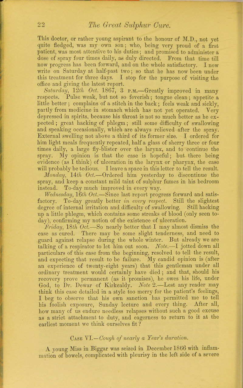 This doctor, or ratlier young aspirant to the honour of M.D., not yet quite fledged, was my own son; who, being very proud of a firht patient, was most attentive to his duties; and promised to administer a dose of spray four times daily, as duly directed. From that time till now progress has been forward, and on the whole satisfactory. I now write on Saturday at half-past two; so that he has now been under this treatment for three days. I stop for the purpose of visiting the office and giving the latest report. Saturday, Vlth Oct. 1867, 3 P.M.—Greatly improved in many respects. Pulse weak, but not so feverish; tongue clean ; appetite a little better ; complains of a stitch in the back; feels weak and sickly, partly from medicine in stomach which, has not yet operated. Very depressed in spirits, because his throat is not so much better as he ex- pected ; great hacking of phlegm; still some difficulty of swallowing and speaking occasionally, which are always relieved after the spray. External swelling not above a third of its former size. I ordered for him light meals frequently repeated, half a glass of sherry three or four times daily, a large fly-blister over the larynx, and to continue the spray. My opinion is that the case is hopeful; but there being evidence (as I think) of ulceration in the larynx or pharynx, the case will probably be tedious. I leave a space in this letter to tell the result. Monday, 14th Oct.—Ordered him yesterday to discontinue the spray, and keep a constant mild taint of sulphur fumes in his bedroom instead. To-day mucb improved in every way. Wednesday, 16th Oct.—Since last report progress forward and satis- factory. To-day greatly better in every respect. Still the slightest degree of internal irritation and difficulty of swallowing. Still backing up a little phlegm, which contains some streaks of blood (only seen to- day), confirming my notion of the existence of ulceration. Friday, 18th Oct.—So nearly better that I may almost dismiss the case as cured. There may be some slight tenderness, and need to guard against relapse during the whole winter. But already we are talking of a respirator to let him out soon. Note.—I jotted down all particulars of this case from the beginning, resolved to tell the result, and expecting that result to be failure. My candid opinion is (after an experience of twenty-eight years) that this gentleman under all ordinary treatment would certainly have died; and that, should his recovery prove permanent (as it promises), he owes his life, under Grod, to Dr. Dewar of Kirkcaldy. Note 2.—Lest any reader may think this case detailed in a style too merry for the patient's feelings, I beg to observe that his own sanction has permitted me to tell his foolish exposure, Sunday lecture and every thing. After all, how many of us endm-e needless relapses without sucb a good excuse as a strict attachment to duty, and eagerness to return to it at the earliest moment we think ourselves fit ? Case YI. —Cough of nearly a Years duration. A young Miss in Biggar was seized in December 1866 with inflam- mation of bowels, complicated with pleurisy in the left side of a severe