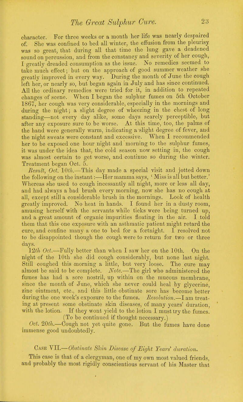 cliaracter. For three weeks or a month her life was nearly despaired of. She was con6ned to bed all winter, the effusion from the pleurisy was so great, that during all that time the lung gave a deadened sound on percussion, and from the constancy and severity of her cough, I greatly dreaded consumption as the issue. No remedies seemed to take much effect; but on the approach of good summer weather she greatly improved in every way. During the month of June the cough left her, or nearly so, but began again in July and has since continued. All the ordinary remedies were tried for it, in addition to repeated changes of scene. When I began the sulphur fumes on 5th October 1867, her cough was very considerable, especially in the mornings and dui-ing the night; a slight degree of wheezing in the chest of long standing—not every day alike, some days scarely perceptible, but after any exposure sure to be worse. At this time, too, the palms of the hand were generally warm, indicating a slight degree of fever, and the night sweats were constant and excessive. When I recommended her to be exposed one hour night and morning to the sulphur fumes, it was under the idea that, the cold season now setting in, the cough was almost certain to get worse, and continue so during the winter. Treatment began Oct. 5. Resictt, Oct. IQth.—This day made a special visit and jotted down the following on the instant:—Her mamma says, ' Miss is all but better.' Whereas she used to cough incessantly all night, more or less all day, and had always a bad brush every morning, now she has no cough at all, except still a considerable brush in the mornings. Look of health greatly improved. No heat in hands. I found her in a dusty room, amusing herself with the servants while ticks were being turned up, and a great amount of organic impurities floating in the air. I told them that this one exposure with an asthmatic patient might retard the cure, and confine many a one to bed for a fortnight. I resolved not to be disappointed though the cough were to retm-n for two or three days. 12th Oct.—Fully better than when I saw her on the 10th. On the night of the 10th she did cough considerably, but none last night. Still coughed this morning a little, but very loose. The cure may almost be said to be complete. Note.—The girl who administered the fumes has had a sore nostril, up within on the mucous membrane, since the month of June, which she never could heal by glycerine, zinc ointment, etc.. and this little obstinate sore has become better during the one week's exposure to the fumes. Resolution.—I am treat- ing at present some obstinate skin diseases, of many years' duration, with the lotion. If they wont yield to the lotion I must try the fumes. (To be continued if thought necessary.) Oct. 20i7i.—Cough not yet quite gone. But the fumes have done immense good undoubtedly. Case VII.—Ohstinate Skin Disease of Eight Years' duration. This case is that of a clergyman, one of my own most valued friends, and probably the most rigidly conscientious servant of his Master that
