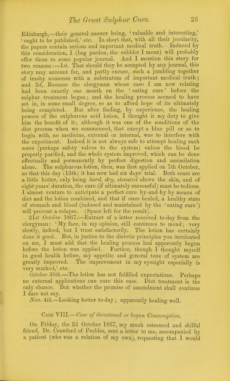 Edinburgh,—their general answer being, 'valuable and_interesting,' ' ought to be published,' etc. In short that, with all their jocularity, the papers contain serious and important medical truth. Induced by this consideration, I (beg pardon, the cobbler I mean) will probably offer them to some popuLar journal. And I mention this story for two reasons :—1st. That should they be accepted by any journal, this story may account for, and partly excuse, such a jumbling together of trashy nonsense with a substratum of important medical truth ; and 2cZ, Because the clergyman whose case I am now relating had been exactly one month on the ' eating cure' before the sulphur treatment began; and the healing process seemed to have set in, in some small degree, so as to afford hope of its ultimately being completed. But after finding, by experience, the healing powers of the sulphurous acid lotion, I thought it my duty to give him the benefit of it; although it was one of the conditions of the diet process when we commenced, that except a blue piU. or so to begin with, no medicine, external or internal, was to interfere with the experiment. Indeed it is not always safe to attempt healing such sores (perhaps safety valves to the system) unless the blood be properly pm'ified, and the whole system improved, which can be done effectually and permanently by perfect digestion and assimilation alone. The sulphurous lotion, then, was first applied on 7th October, so that this day (13th) it has now had six days' trial. Both scars are a little better, only being hard, dry, elevated above the skin, and of eight years' duration, the cure (if ultimately successful) must be tedious. I almost venture to anticipate a perfect cure by-and-by by means of diet and the lotion combined, and that if once healed, a healthy state of stomach and blood (induced and maintained by the ' eating cure') will prevent a relapse. (Space left for the result). 21st October 1867.—Extract of a letter received to-day from the clergyman: ' My face, in my opinion, stiU continues to mend; very slowly, indeed, but I trust satisfactorily. The lotion has certainly done it good. But, in justice to the dietetic principles you inculcated on me, I must add that the healing process had apparently begun before the lotion was applied. Further, though I thought myself in good health before, my appetite and general tone of system are greatly improved. The improvement in my eyesight especially is very marked,' etc. October SOth.—The lotion has not fulfilled expectations. Perhaps no external applications can cure this case. Diet treatment is the only chance. But whether the promise of amendment shall continue I dare not say. Nov. 4iA.—Looking better to-day ; apparently healing well. Case VIII.—Case of threatened or hegun Consumption. On Friday, the 2d October 1867, my much esteemed and skilful friend, Dr. Crawford of Peebles, sent a letter to me, accompanied by a patient (who was a relation of my own), requesting that I would