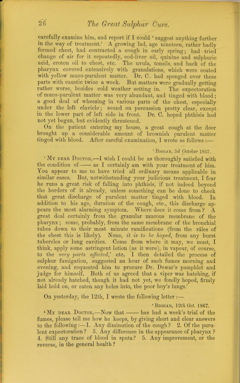 carefully examine him, and report if I could ' suggest anything further in the way of treatment.' A growing lad, age nineteen, rather badly formed chest, had contracted a cough in early spring; had tried change of air for it repeatedly, cod-liver oil, quinine and sulphuric acid, croton oil to chest, etc. The uvula, tonsils, and back of the pharynx covered extensively with granulations, which were coated with yellow muco-purulent matter. Dr. C. had sponged over these parts with caustic twice a week. But matters were gradually getting rather worse, besides cold weather setting in. The expectoration of muco-purulent matter was very abundant, and tinged with blood; a good deal of wheezing in various parts of the chest, especially under the left clavicle; sound on percussion pretty clear, except in the lower part of left side in front. Dr. C. hoped phthisis had not yet begun, but evidently threatened. On the patient entering my house, a great cough at the door brought up a considerable amount of brownish purulent matter tinged with blood. After careful examination, I wrote as follows:— ' BiGGAE, id October 1867. ' Mv DEAR Doctor,—I wish I could be as thoroughly satisfied with the condition of as I certainly am with your treatment of him. You appear to me to have tried all ordinary means applicable in similar cases. But, notwithstanding your judicious treatment, I fear he runs a great risk of falling into phthisis, if not indeed beyond the borders of it already, unless something can be done to check that great discharge of purulent matter tinged with blood. In addition to his age, duration of the cough, etc., this discharge ap- pears the most alarming symptom. Where does it come from ? A great deal certainly from the gi-anular mucous membrane of the pharynx; some, probably, from the same membrane of the bronchial tubes down to their most minute ramifications (from the rales of the chest this is likely). None, it is to he hoped, from any burst tubercles or lung cavities. Come from where it may, we must, I think, apply some astringent lotion (as it were), in vapour, of course, to the very parts affected,' etc. I then detailed the process of sulphur fumigation, suggested an hour of such fumes morning and evening, and requested him to procure Dr. Dewar's pamphlet and judge for himself. Both of us agreed that a viper was hatching, if not already hatched, though it had not yet, we fondly hoped, firmly laid hold on, or eaten any holes into, the poor boy's lungs.' On yesterday, the 12th, I wrote the following letter:— ' BiGGAR, I2th Oct. 1S67. ' My DEAR Doctor,—Now that has had a week's trial of the fumes, please tell me how he keeps, by giving short and clear answers to the following:—1. Any diminution of the cough? 2. Of the puru- lent expectoration ? 3. Any difference in the appearance of pharynx ? 4. Still any trace of blood in sputa? 5. Any improvement, or the reverse, in the general health ?