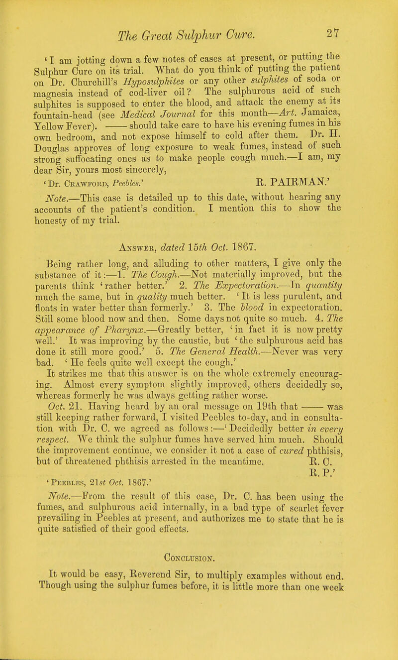 ' I am jotting down a few notes of cases at present, or putting the Sulphur Cure on its trial. What do you think of putting the patient on Dr. Churchill's Hyposulphites or any other sulphites of soda or magnesia instead of cod-liver oil? The sulphurous acid of such sulphites is supposed to enter the blood, and attack the enemy at its fountain-head (see Medical Journal for this month—4ri. Jamaica, Yellow Fever). should take care to have his evening fumes in his own bedroom, and not expose himself to cold after them. Dr. H. Douglas approves of long exposure to weak fumes, instead of such strong suffocating ones as to make people cough much.—I am, my dear Sir, yours most sincerely, 'Dr. Crawford, Peebles: R. PAIRMAN.' JSfote.—This case is detailed up to this date, without hearing any accounts of the patient's condition. I mention this to show the honesty of my trial. Answer, dated Ibth Oct. 1867. Being rather long, and alluding to other matters, I give only the substance of it:—1. The Cough.—Not materially improved, but the parents think 'rather better.' 2. The Expectoration.—In quantity much the same, but in quality much better. ' It is less purulent, and floats in water better than formerly.' 3. The hlood in expectoration. Still some blood now and then. Some days not quite so much. 4. The appearance of Pharynx.—Greatly better, 'in fact it is now pretty well.' It was improving by the caustic, but ' the sulphurous acid has done it still more good.' 5. The General Health.—Never was very bad. ' He feels quite well except the cough.' It strikes me that this answer is on the whole extremely encourag- ing. Almost every symptom slightly improved, others decidedly so, whereas formerly he was always getting rather worse. Oct. 21. Having heard by an oral message on 19th that was still keeping rather forward, I visited Peebles to-day, and in consulta- tion with Dr. C. we agreed as follows:—' Decidedly better in every respect. We think the sulphur fumes have served him much. Should the improvement continue, we consider it not a case of cured phthisis, but of threatened phthisis arrested in the meantime. R. C. R. P.' 'Peebles, 21s!5 Oct. 1867.' Note.—From the result of this case, Dr. C. has been using the fumes, and sulphurous acid internally, in a bad type of scarlet fever prevailing in Peebles at present, and authorizes me to state that he is quite satisfied of their good eflects. Conclusion. It would be easy. Reverend Sir, to multiply examples without end. Though using the sulphur fumes before, it is little more than one week