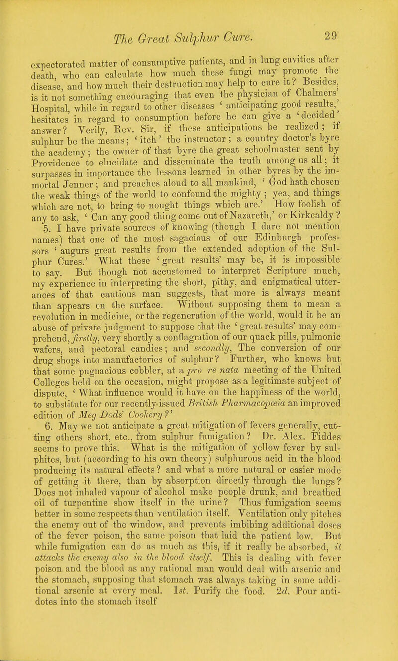 expectorated matter of consumptive patients, and in lung cavities after death, who can calculate how much these fungi may promote _the disease, and how much their destruction may help to cure it ? Besides, is it not something encouraging that even the physician of Chalmers^ Hospital, while in regard to other diseases ' anticipating good results,^ hesitates in regard to consumption before he can give a ' decided answer? Verily, Rev. Sir, if these anticipations be realized; if sulphur be the means; ' itch ' the instructor ; a country doctor's byi-e the academy; the owner of that byre the great schoolmaster sent by Providence to ebicidate and disseminate the truth among us all; it surpasses in importance the lessons learned in other byres by the im- mortal Jenner ; and preaches aloud to all mankind, ' God hath chosen the weak things of the world to confound the mighty ; yea, and things which are not, to bring to nought things which are.' How foolish of any to ask, ' Can any good thing come out of Nazareth,' or Kirkcaldy ? 5. I have private sources of knowing (though I dare not mention names) that one of the most sagacious of our Edinburgh profes- sors ' augurs great results from the extended adoption of the Sul- phur Cures.' What these ' great results' may be, it is impossible to say. But though not accustomed to interpret Scripture much, my experience in interpreting the short, pithy, and enigmatical utter- ances of that cautious man suggests, that more is always meant than appears on the surface. Without supposing them to mean a revolution in medicine, or the regeneration of the world, would it be an abuse of private judgment to suppose that the ' great results' may com- fvehend, firstly, very shortly a conflagration of our quack pills, pulmonic wafers, and pectoral candies; and secondly, The conversion of our drug shops into manufactories of sulphur? Further, who knows but that some pugnacious cobbler, at a pro re nata meeting of the United Colleges held on the occasion, might propose as a legitimate subject of dispute, ' What influence would it have on the happiness of the world, to substitute for our recently issued ^nii'sA Pharmacopoeia an improved edition of Meg Dads' Goolcery ?' 6. May we not anticipate a great mitigation of fevers generally, cut- ting others short, etc., from sulphur fumigation? Dr. Alex. Fiddes seems to prove this. What is the mitigation of yellow fever by sul- phites, but (according to his own theory) sulphurous acid in the blood producing its natural efi^ects ? and what a more natural or easier mode of getting it there, than by absorption directly through the lungs ? Does not inhaled vapour of alcohol make people drunk, and breathed oil of turpentine show itself in the urine ? Thus fumigation seems better in some respects than ventilation itself. Ventilation only pitches the enemy out of the window, and prevents imbibing additional doses of the fever poison, the same poison that laid the patient low. But while fumigation can do as much as this, if it really be absorbed, it attacks the enemy also in the hlood itself. This is dealing with fever poison and the blood as any rational man would deal with arsenic and the stomach, supposing that stomach was always taking in some addi- tional arsenic at every meal. 1st. Purify the food. 2d. Pour anti- dotes into the stomach itself