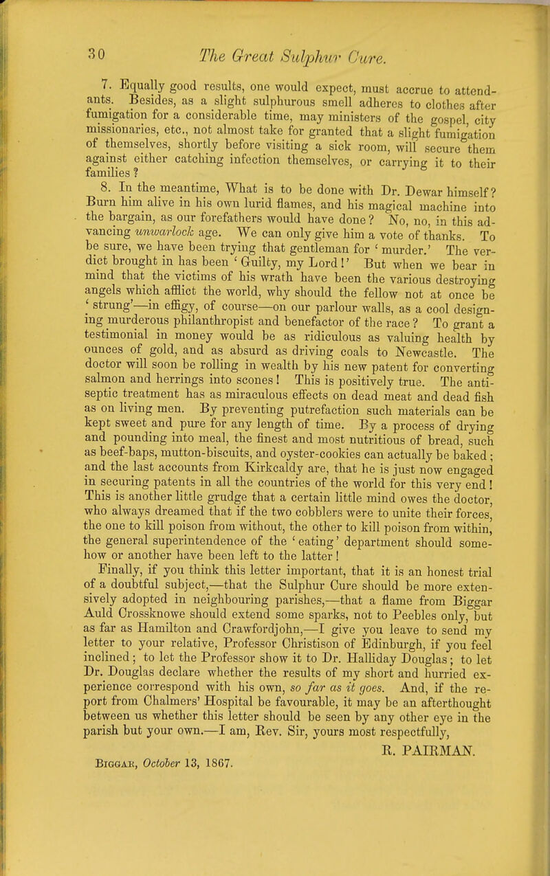 7. Equally good results, one would expect, must accrue to attend- ants. Besides, as a slight sulphurous smell adheres to clothes after fumigation for a considerable time, may ministers of the gospel, city missionaries, etc., not almost take for granted that a slight fumigation of themselves, shortly before visiting a sick room, will secure them against either catching infection themselves, or carrying it to their families ? 8. In the meantime, What is to be done with Dr. Dewar himself? Burn him alive in his own lurid flames, and his magical machine into the bargain, as our forefathers would have done ? No, no, in this ad- vancing unwarloch age. We can only give him a vote of thanks. To be sure, we have been trying that gentleman for ' murder.' The ver- dict brought in has been ' Guilty, my Lord I' But when we bear in mind that the victims of his wrath have been the various destroying angels which afflict the world, why should the fellow not at once be ' strung'—in effigy, of course—on our parlour walls, as a cool design- ing murderous philanthropist and benefactor of the race ? To grant a testimonial in money would be as ridiculous as valuing health by ounces of gold, and as absurd as driving coals to Newcastle, The doctor will soon be rolling in wealth by his new patent for converting salnion and herrings into scones 1 This is positively true. The anti- septic treatment has as miraculous effects on dead meat and dead fish as on living men. By preventing putrefaction such materials can be kept sweet and pure for any length of time. By a process of drying and pounding into meal, the finest and most nutritious of bread, such as beef-baps, mutton-biscuits, and oyster-cookies can actually be baked ; and the last accounts from Kirkcaldy are, that he is just now engaged in securing patents in all the countries of the world for this very end! This is another little grudge that a certain little mind owes the doctor who always dreamed that if the two cobblers were to unite their forces the one to kill poison ft-om without, the other to kill poison from within, the general superintendence of the ' eating' department should some- how or another have been left to the latter! Finally, if you think this letter important, that it is an honest trial of a doubtful subject,—that the Sulphur Cure should be more exten- sively adopted in neighbouring parishes,—that a flame from Biggar Auld Crossknowe should extend some sparks, not to Peebles only, but as far as Hamilton and Crawfordjohn,-—give you leave to send my letter to your relative. Professor Ohristison of Edinburgh, if you feel inclined ; to let the Professor show it to Dr. Halliday Douglas; to let Dr. Douglas declare whether the results of my short and hurried ex- perience correspond with his own, so far as it goes. And, if the re- port from Chalmers' Hospital be favourable, it may be an afterthought between us whether this letter should be seen by any other eye in the parish but your own.—I am, Kev. Sir, yours most respectfully, R. PAIRMAN. BiGGAK, October 13, 1867.