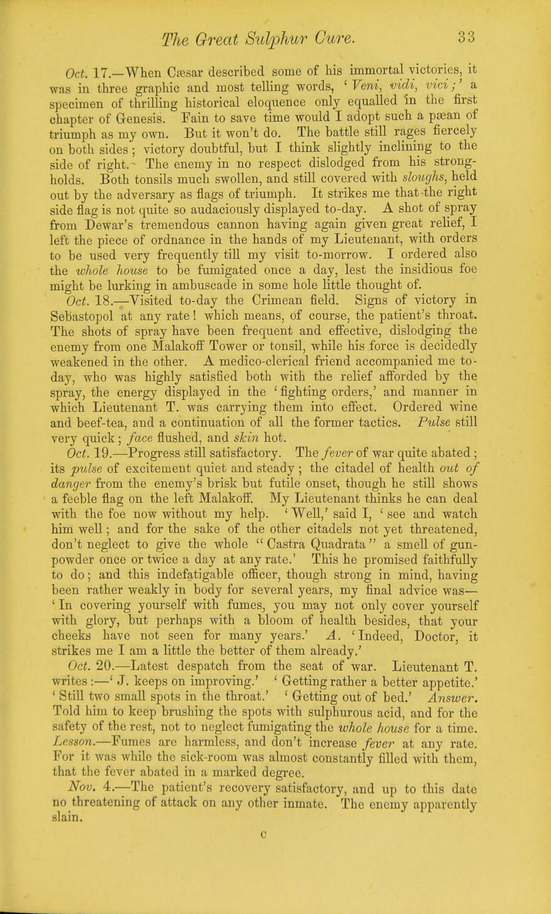 Oct. 17—When Ctesar described some of his immortal victories, it was in three graphic and most telling words, ' Veni, vidi, vici;' a specimen of thrilling historical eloquence only equalled in the first chapter of Genesis. Fain to save time would I adopt such a psean of triumph as my own. But it won't do. The battle still rages fiercely on both sides ; victory doubtful, but I think slightly inclining to the side of right. - The enemy in no respect dislodged from his strong- holds. Both tonsils much swollen, and still covered with sloughs, held out by the adversary as flags of triumph. It strikes me that the right side flag is not quite so audaciously displayed to-day. A shot of spray from Dewar's tremendous cannon having again given great relief, I left the piece of ordnance in the hands of my Lieutenant, with orders to be used very frequently tih my visit to-morrow. I ordered also the whole house to be fumigated once a day, lest the insidious foe might be lurking in ambuscade in some hole little thought of. Oct. 18.—Visited to-day the Crimean field. Signs of victory in Sebastopol at any rate! which means, of course, the patient's throat. The shots of spray have been frequent and effective, dislodging the enemy from one Malakoff Tower or tonsil, while his force is decidedly weakened in the other. A medico-clerical friend accompanied me to- day, who was highly satisfied both with the relief afforded by the spray, the energy displayed in the 'fighting orders,' and manner in which Lieutenant T. was carrying them into effect. Ordered wine and beef-tea, and a continuation of all the former tactics. Pulse still very quick; face flushed, and skin hot. Oct. 19.—Progress still satisfactory. The fever of war quite abated; its pulse of excitement quiet and steady ; the citadel of health out of danger from the enemy's brisk but futile onset, though he still shows a feeble flag on the left Malakoff. My Lieutenant thinks he can deal with the foe now without my help. ' Well,' said I, ' see and watch him well; and for the sake of the other citadels not yet threatened, don't neglect to give the whole  Castra Quadrata a smeU of gun- powder once or twice a day at any rate.' This he promised faithftiUy to do; and this indefatigable officer, though strong in mind, having been rather weakly in body for several years, my final advice was— ' In covering yourself with fumes, you may not only cover yourself with glory, but perhaps with a bloom of health besides, that your cheeks have not seen for many years.' A. 'Indeed, Doctor, it strikes me I am a little the better of them already.' Oct. 20.—Latest despatch from the seat of war. Lieutenant T. writes :—' J. keeps on improving.' ' Getting rather a better appetite.' ' Still two small spots in the throat.' ' Getting out of bed.' Answer. Told him to keep brushing the spots with sulphurous acid, and for the safety of the rest, not to neglect fumigating the whole house for a time. Lesson.—Fumes are harmless, and don't increase fever at any rate. For it was while the sick-room was almost constantly filled with them, that the fever abated in a marked degree. Nov. 4.—The patient's recovery satisfactory, and up to this date no threatening of attack on any other inmate. The enemy apparently slain. c