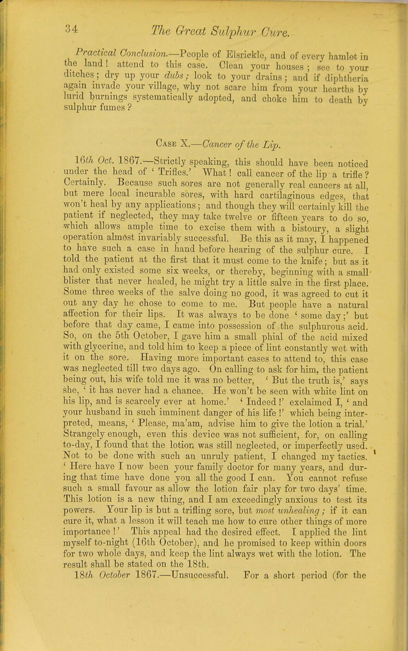Practical Co7iclusw7i.~'Peo^\e of Elsrickle, and of every hamlet in the land! attend to this case. Clean your houses ; see to your ditches; dry up yom- diibs; look to your drains; and if diphtheria again invade your village, why not scare him from your hearths by lurid burnings systematically adopted, and choke him to death by sulphur fumes ? Case X.—Cancer of the Lip. 16th Oct. 1867.—Strictly speaking, this should have been noticed under the head of ' Trifles.' What! call cancer of the lip a trifle ? Certainly. Because such sores are not generally real cancers at all, but mere local incurable sores, with hard cartilaginous edges, that won't heal by any applications ; and though they will certainly kill the patient if neglected, they may take twelve or fifteen years to do so, which allows ample time to excise them with a bistoury, a slight operation almost invariably successful. Be this as it may, I happened to have such a case in hand before hearing of the sulphur cure. I told the patient at the first that it must come to the knife; but as it had only existed some six weeks, or thereby, beginning with a small- blister that never healed, he might try a little salve in the first place. Some three weeks of the salve doing no good, it was agreed to cut it out any day he chose to come to me. But people have a natural afiection for their lips. It was always to be done ' some day;' but before that day came, I came into possession of the sulphurous acid. So, on the 5th October, I gave him a small phial of the acid mixed with glycerine, and told him to keep a piece of lint constantly wet with it on the sore. Having more important cases to attend to, this case was neglected till two days ago. On calling to ask for him, the patient being out, his wife told me it was no better, ' But the truth is,' says she, ' it has never had a chance. He won't be seen with white lint on his lip, and is scarcely ever at home.' ' Indeed!' exclaimed I, ' and your husband in such imminent danger of his life !' which being inter- preted, means, ' Please, ma'am, advise him to give the lotion a trial.' Strangely enough, even this device was not sufficient, for, on calling to-day, I found that the lotion was still neglected, or imperfectly used. Not to be done with such an unruly patient, I changed my tactics. ' Here have I now been your family doctor for many years, and dur- ing that time have done you all the good I can. You cannot refuse such a small favour as allow the lotion fair play for two days' time. This lotion is a new thing, and I am exceedingly anxious to test its powers. Your lip is but a trifling sore, but most tmhealing; if it can cure it, what a lesson it will teach me how to cure other things of more importance !' This appeal had the desired efiect. t applied the lint myself to-night (16th October), and he promised to keep within doors for two whole days, and keep the lint always wet with the lotion. The result shall be stated on the 18th. 18^7t Octoher 1867.—Unsuccessful. For a short period (for the