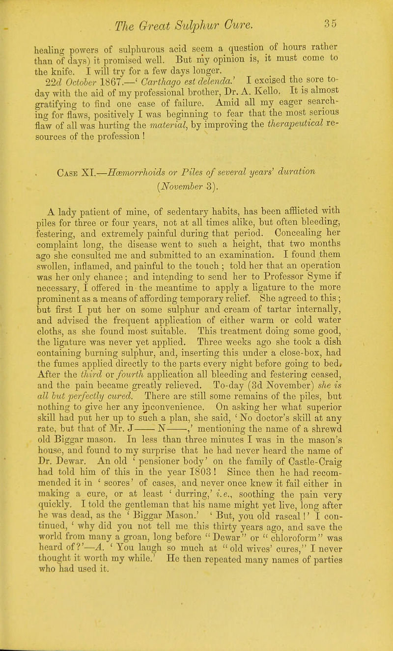 healing powers of sulphurous acid seem a question of hours rather than of days) it promised well. But my opinion is, it must come to the knife. I will try for a few days longer. 22d October 1867.—' Carthago est delenda.' I excised the sore to- day with the aid of my professional brother, Dr. A. Kello. It is almost gratifying to find one case of failure. Amid all my eager search- ing for flaws, positively I was beginning to fear that the most serious flaw of all was hurting the material, by improving the therapeutical re- sources of the profession! Case XI.—Haemorrhoids or Piles of several years' duration [November 3). A lady patient of mine, of sedentary habits, has been afflicted with piles for three or four years, not at all times alike, but often bleeding, festering, and extremely painful during that period. Concealing her complaint long, the disease went to such a height, that two months ago she consulted me and submitted to an examination. I found them swollen, inflamed, and painful to the touch ; told her that an operation was her only chance; and intending to send her to Professor Syme if necessary, I ottered in the meantime to apply a ligature to the more prominent as a means of affording temporary relief. She agreed to this; but first I put her on some sulphur and cream of tartar internally, and advised the frequent application of either warm or cold water cloths, as she found most suitable. This treatment doing some good, the ligature was never yet applied. Three weeks ago she took a dish containing burning sulphur, and, inserting this under a close-box, had the fumes applied directly to the parts every night before going to bed» After the third ov fourth application all bleeding and festering ceased, and the pain became greatly relieved. To-day (3d November) she is all hut perfectly cured. There are still some remains of the piles, but nothing to give her any inconvenience. On asking her what superior skill had put her up to such a plan, she said, ' No doctor's skill at any rate, but that of Mr. J N •,' mentioning the name of a shrewd old Biggar mason. In less than three minutes I was in the mason's house, and found to my surprise that he had never heard the name of Dr. Dewar. An old ' pensioner body' on the family of Castle-Craig had told him of this in the year 1803! Since then he had recom- mended it in ' scores' of cases, and never once knew it fail either in making a cure, or at least ' durring,' i.e., soothing the pain very quickly. I told the gentleman that his name might yet live, long after he was dead, as the ' Biggar Mason.' ' But, you old rascal!' I con- tinued, ' why did you not tell me this thirty years ago, and save the world from many a groan, long before  Dewar or  chloroform was heard of?'—A. ' You laugh so much at old wives' cures, I never thought it worth my while.' He then repeated many names of parties who had used it.