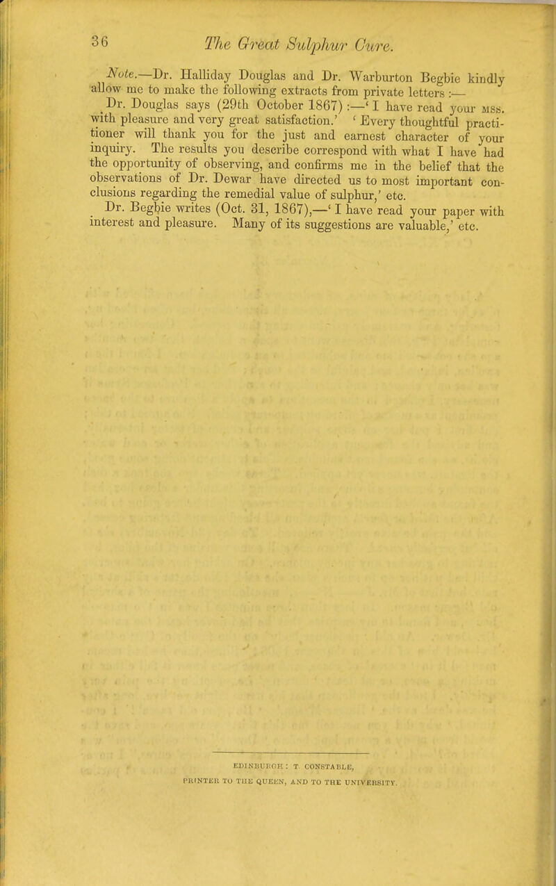 Note.—Dr. Halliday Douglas and Dr. Warburton Begbie kindly allow me to make the following extracts from private letters : Dr. Douglas says (29th October 1867) :—' I have read your ma. with pleasure and very great satisfaction.' ' Every thoughtful practi- tioner will thank you for the just and earnest character of your inquiry. The results you describe correspond with what I have had the opportunity of observing, and confirms me in the belief that the observations of Dr. Dewar have directed us to most important con- clusions regarding the remedial value of sulphur,' etc. Dr. Begbie writes (Oct. 31, 1867),—' I have read your paper with interest and pleasure. Many of its suggestions are valuable,' etc. BDIKHUUOH : T. CONSTABLE, [■lUNTEll TO THE QUEEN, AND TO THE UNIVERSITY.