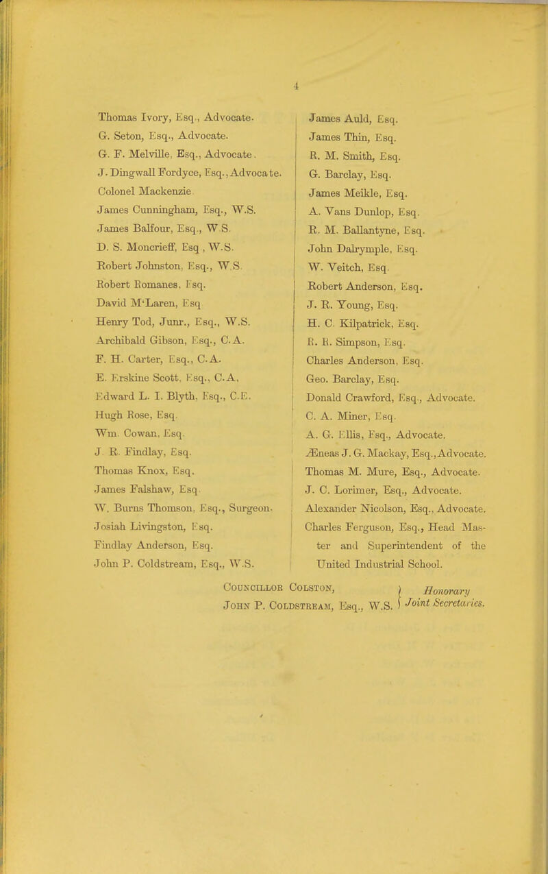 Thomas Ivory, Esq., Advocate. 1 James Auld, Esq. G. Seton, Esq., Advocate. James Thin, Esq. Gc. F. Melville, Esq., Advocate. R. M. Smith, Esq. J. DingwallFordyce, Esq.,Advocate. G. Barclay, Esq. Colonel Mackenzie. James Meikle, Esq. James Cunningham, Esq., W.S. A. Vans Dunlop, Esq. James Balfour, Esq., W.S. R. M. Ballantyne, Esq. D. S. Moncrieff, Esq , W.S. John Dah'ymple, Esq. Robert Johnston, Esq., W.S. W. Veitch, Esq. Robert Romanes, I sq. Robert Anderson, Esq. David M'Laren, Esq J. R. Young, Esq. Henry Tod, Jimr., Esq., W.S. H. C. Kilpatrick, Esq. Archibald Gibson, Esq., CA. R. H. Simpson, Esq. F. H. Carter, Esq., CA. Charles Andei-son, Esq. E. Erskine Scott, Esq., CA. Geo. Barclay, Esq. Edward L. I. Blyth, Esq., CE. Donald Crawford, Esq., Advocate. Hugh Rose, Esq. C. A. Miner, Esq. Wm. Cowan, Esq. A. G. h.Uis, Esq., Advocate. J. R. Findlay, Esq. j35neas J. G. Mackay, Esq., Advocate. Thomas Knox, Esq. j Thomas M. Mure, Esq., Advocate. James Falshaw, Esq. J. C. Lorimer, Esq., Advocate. W. Burns Thomson, Esq., Surgeon- ! Alexander Nicolson, Esq., Advocate. Josiah Livingston, Esq. j Charles Ferguson, Esq., Head Mas- Fmdlaj^ Anderson, Esq. ' ter and Superintendent of the John P. Coldstream, Esq., W.S. United Industrial School. Councillor Colston, i Honorary John P. Coldstream, Esq., W.S. ) ■^''**^ Secretaries.