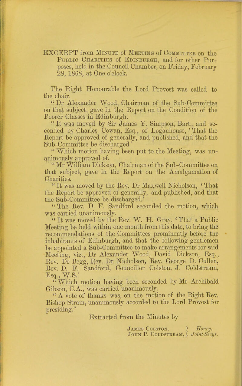Public Chaeities of Edinbukgh, and for other Pur- poses, held in the Council Chamber, on Friday, February 28, 1868, at One o'clock. The Eight Honourable the Lord Provost was called to the chair.  Dr Alexander Wood, Chairman of the Sub-Cormnittee on that subject, gave in the Eeport on the Condition of the Poorer Classes in Edinburgh.  It was moved by Sir James Y. Simpson, Bart., and se- conded by Charles Cowan, Esq., of Loganhouse, ' That the Eeport be approved of generally, and pubhshed, and that the Sub-Committee be discharged.'  Which motion having been put to the Meeting, was un- animously approved of.  Mr William Dickson, Chairman of the Sub-Committee on that subject, gave in the Eeport on the Amalgamation of Charities.  It was moved by the Eev. Dr Maxwell Nicholson, ' That the Eeport be approved of generally, and published, and that the Sub-Committee be discharged.'  The Eev. D. F. Sandford seconded the motion, which was carried unanimously.  It was moved by the Eev. W. H. Gray, ' That a Public Meeting be held within one month from this date, to bring the recommendations of the Committees prominently before the inhabitants of Edinburgh, and that the following gentlemen be appointed a Sub-Committee to make arrangements for said Meeting, viz., Dr Alexander Wood, David Dickson, Esq., Eev, Dr Begg, Eev. Dr Nicholson, Eev. George D. CuUen, Eev. D. F. Sandford, Councillor Colston, J. Coldstream, Esq., W.S.'  Which motion having been seconded by Mr Archibald Gibson, C.A., was carried unanimously.  A vote of thanks was, on the motion of the Eight Eev. Bishop Strain, unanimously accorded to the Lord Provost for presiding.