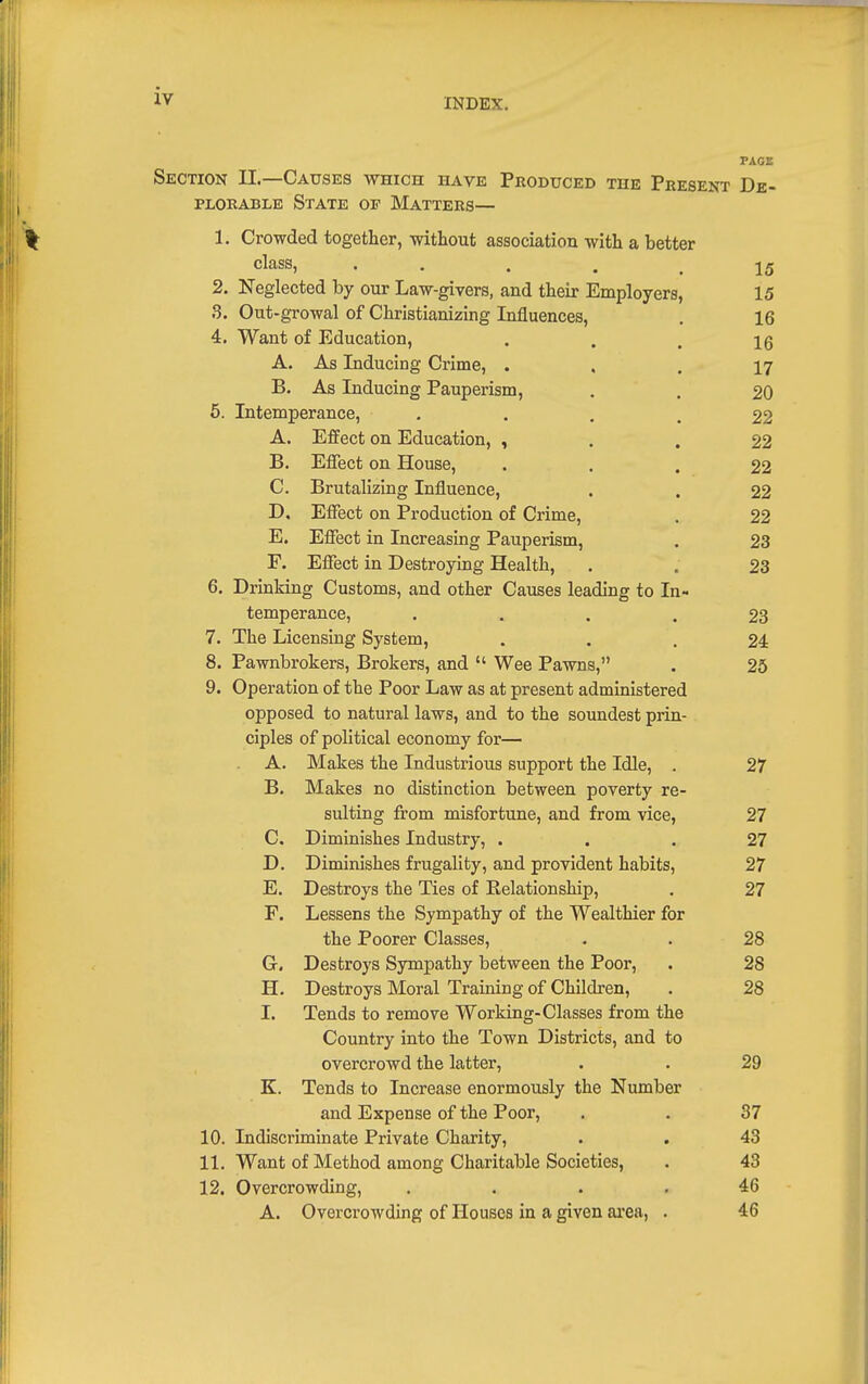 INDEX. PAGE Section II.—Causes which have Produced the Present De- plorable State op Matters— % 1. Crowded together, without association with a better class, . . . . .15 2. Neglected by our Law-givers, and their Employers, 15 3. Out-growal of Christianizing Influences, . 16 4. Want of Education, ... 16 A. As Inducing Crime, ... 17 B. As Inducing Pauperism, . . 20 6. Intemperance, • ... 22 A. Effect on Education, , . . 22 B. Effect on House, • . . 22 C. Brutalizing Influence, . . 22 D. Effect on Production of Crime, . 22 E. Effect in Increasing Pauperism, . 23 F. Effect in Destroying Health, . . 23 6. Drinking Customs, and other Causes leading to In- temperance, .... 23 7. The Licensing System, ... 24 8. Pawnbrokers, Brokers, and  Wee Pawns, . 25 9. Operation of the Poor Law as at present administered opposed to natural laws, and to the soundest prin- ciples of political economy for— A. Makes the Industrious support the Idle, . 27 B. Makes no distinction between poverty re- sulting from misfortune, and from vice, 27 C. Diminishes Industry, ... 27 D. Diminishes frugality, and provident habits, 27 E. Destroys the Ties of Eelatlonship, . 27 F. Lessens the Sympathy of the Wealthier for the Poorer Classes, . . 28 G. Destroys Sympathy between the Poor, . 28 H. Destroys Moral Training of Children, . 28 I. Tends to remove Working-Classes from the Country into the Town Districts, and to overcrowd the latter, . . 29 K. Tends to Increase enormously the Number and Expense of the Poor, . . 37 10. Indiscriminate Private Charity, . . 43 11. Want of Method among Charitable Societies, . 43 12. Overcrowding, .... 46 A. Overcrowding of Houses in a given area, . 46