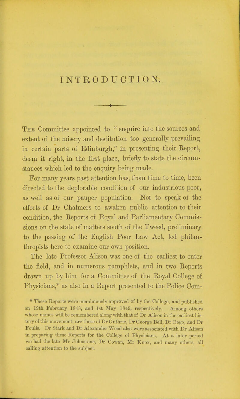 INTRODUCTION. ♦ The Committee appointed to  enquire into the sources and extent of the misery and destitution too generally prevailing in certain parts of Edinburgh, in presenting their Eeport, deem it right, in the first place, briefly to state the circum- stances which led to the enquiry being made. For many years past attention has, from time to time, been directed to the deplorable condition of our industrious poor, as well as of our pauper population. Not to speaJr of the efforts of Dr Chalmers to awaken public attention to their condition, the Keports of Eoyal and Parliamentary Commis- sions on the state of matters south of the Tweed, preliminary to the passing of the English Poor Law Act, led philan- thropists here to examine our own position. The late Professor Alison was one of the earliest to enter the field, and in numerous pamphlets, and in two Eeports drawn up by him for a Committee of the Eoyal College of Physicians,* as also in a Eeport presented to the Police Com- * These Reports were unanimously approved of by the College, and published on 19th February 1848, and 1st May 1849, respectively. Among others whose names will be remembered along with that of Dr Alison in the earliest his- tory of this movement, are those of Dr Guthrie, Dr George Bell, Dr Begg, and Dr Foulis. Dr Stark and Dr Alexander Wood also were associated with Dr Alison in preparing these Eeports for the College of Physicians. At a later period we had the late Mr Johnstone, Dr Cowan, Mr Knox, and many others, all calling attention to the subject.
