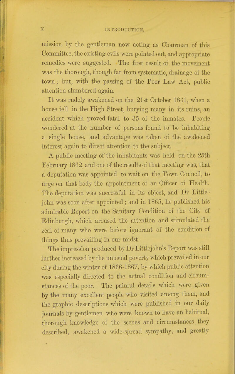 mission by the gentleman now acting as Chairman of this Committee, the existing evils were pointed out, and appropriate remedies were suggested. The first result of the movement was the thorough, though far from systematic, drainage of the town; but, with the passing of the Poor Law Act, public attention slumbered again. It was rudely awakened on the 21st October 1861, when a house fell in the High Street, burying many in its ruins, an accident which proved fatal to -35 of the inmates. People wondered at the number of persons found to be inhabiting a single house, and advantage was taken of the awakened interest again to direct attention to the subject. A public meeting of the inhabitants was held on the 25th February 1862, and one of the results of that meeting was, that a deputation was appointed to wait on the Town Council, to urge on that body the appointment of an OflS.cer of Health. The deputation was successful in its object, and Dr Little- john was soon after appointed; and in 1865, he published his admirable Keport on the Sanitary Condition of the City of Edinburgh, which aroused the attention and stimulated the zeal of many who were before ignorant of the condition of things thus prevailing in our midst. The impression produced by Dr Littlejohn's Eeport was still further increased by the unusual poverty which prevailed in om- city during the winter of 1866-1867, by which public attention was especially directed to the actual condition and cii'cum- stances of the poor. The painful details which were given by the many excellent people who visited among them, and the graphic descriptions which were published in our daily jom-nals by gentlemen who were known to have an habitual, thorough knowledge of the scenes and circumstances they described, awakened a wide-spread sympathy, and greatly