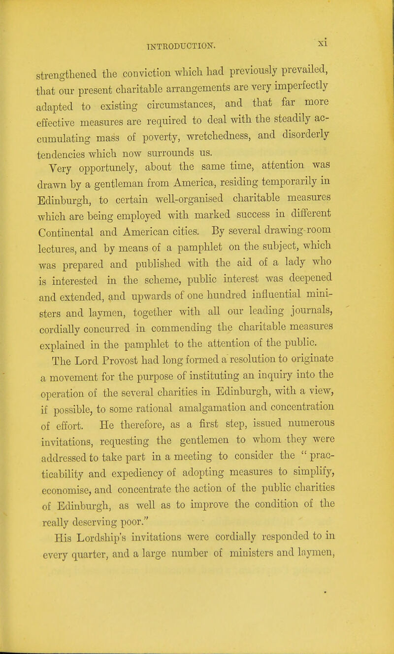 strengthened tlie conviction whicli liad previously prevailed, that om- present charitable arrangements are very imperfectly adapted to existing circmnstances, and that far more effective measures are required to deal with the steadily ac- cumulating mass of poverty, vrretchedness, and disorderly tendencies which now surrounds us. Very opportunely, about the same time, attention was drawn by a gentleman from America, residing temporarily in Edinburgh, to certain well-organised charitable measures which are being employed with marked success in diflferent Continental and American cities. By several drawing-room lectures, and by means of a pamphlet on the subject, which was prepared and published with the aid of a lady who is interested in the scheme, public interest was deepened and extended, and upwards of one hundred influential mini- sters and laymen, together with all our leading journals, cordially concurred in commending the charitable measures explained in the pamphlet to the attention of the public. The Lord Provost had long formed a resolution to originate a movement for the purpose of instituting an inquuy into the operation of the several charities in Edinburgh, with a view, if possible, to some rational amalgamation and concentration of effort. He therefore, as a first step, issued numerous invitations, requesting the gentlemen to whom they were addressed to take part in a meeting to consider the prac- ticability and expediency of adopting measures to simplify, economise, and concentrate the action of the public charities of Edinburgh, as well as to improve the condition of the really deserving poor. His Lordship's invitations were cordially responded to in every quarter, and a large number of ministers and Inymen,