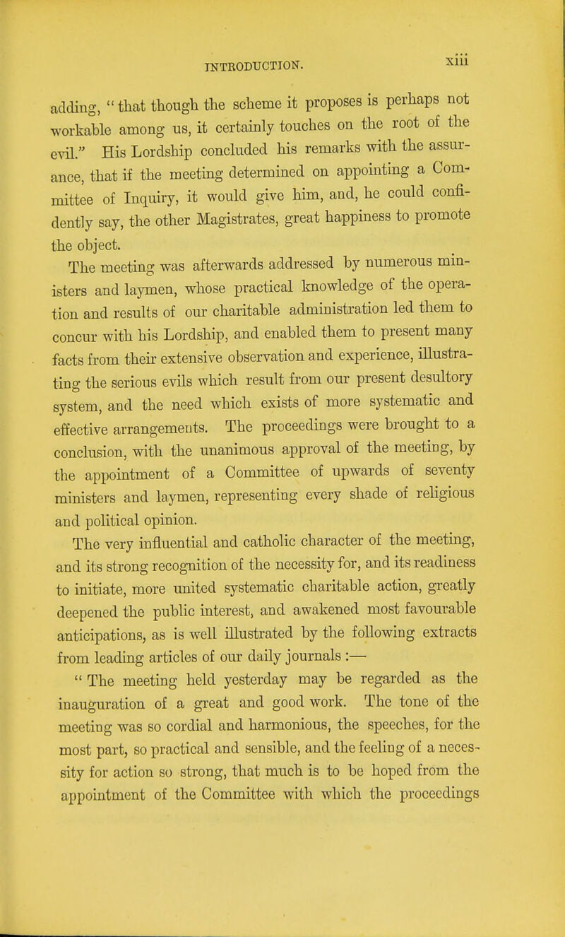 adding, that though the scheme it proposes is perhaps not workable among us, it certainly touches on the root of the evil. His Lordship concluded his remarks with the assur- ance, that if the meeting determined on appointing a Com- mittee of Inquiry, it would give him, and, he could confi- dently say, the other Magistrates, great happmess to promote the object. The meeting was afterwards addressed by numerous min- isters and laymen, whose practical knowledge of the opera- tion and results of our charitable administration led them to concur with his Lordship, and enabled them to present many facts from their extensive observation and experience, illustra- ting the serious evils which result from our present desultory system, and the need which exists of more systematic and effective arrangemeuts. The proceedings were brought to a conclusion, with the unanimous approval of the meeting, by the appointment of a Committee of upwards of seventy ministers and laymen, representing every shade of rehgious and political opinion. The very influential and catholic character of the meeting, and its strong recognition of the necessity for, and its readiness to initiate, more united systematic charitable action, greatly deepened the public interest, and awakened most favourable anticipations, as is well illustrated by the following extracts from leading articles of our daily journals :—  The meeting held yesterday may be regarded as the inauguration of a great and good work. The tone of the meeting was so cordial and harmonious, the speeches, for the most part, so practical and sensible, and the feeling of a neces- sity for action so strong, that much is to be hoped from the appointment of the Committee with which the proceedings