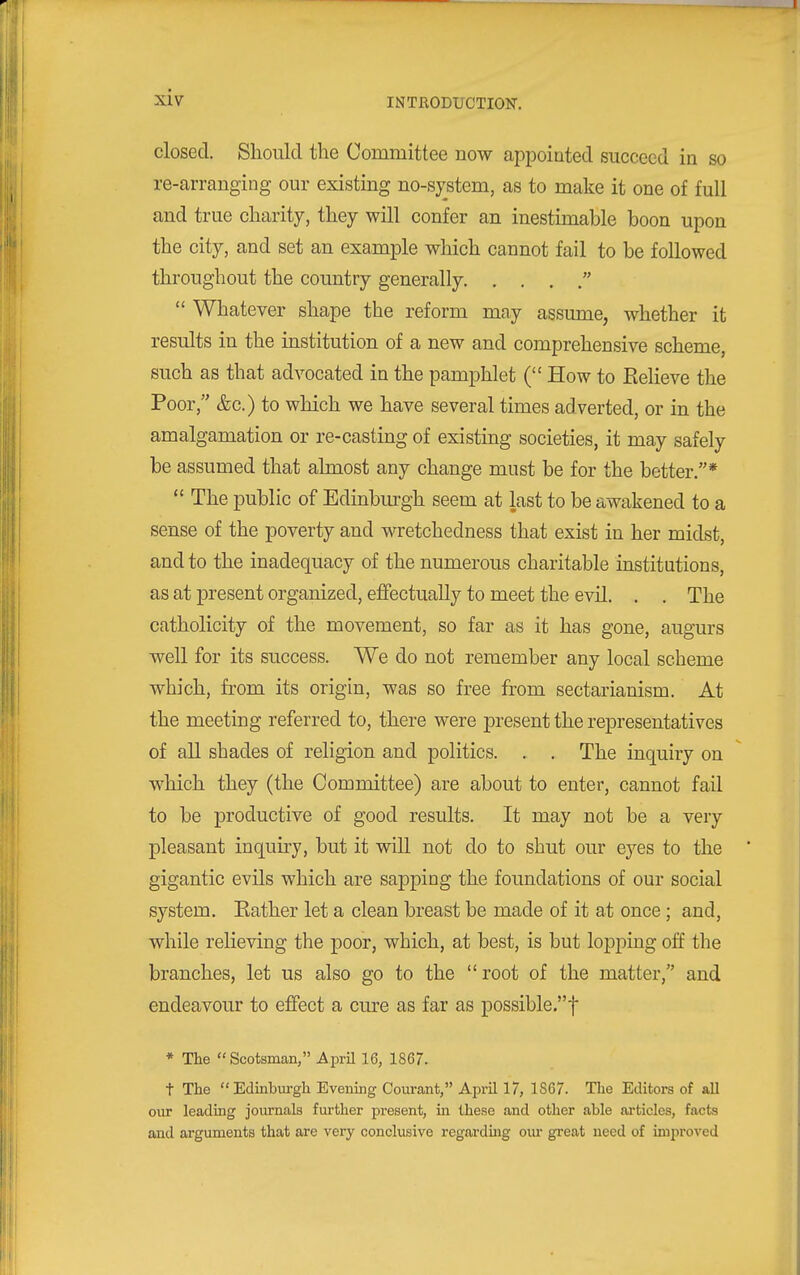 closed. Should the Committee now appointed succeed in so re-arranging our existing no-system, as to make it one of full and true charity, they will confer an inestimable boon upon the city, and set an example which cannot fail to be followed throughout the country generally   Whatever shape the reform may assume, whether it results in the institution of a new and comprehensive scheme, such as that advocated in the pamphlet ( How to Believe the Poor, &c.) to which we have several times adverted, or in the amalgamation or re-casting of existing societies, it may safely be assumed that almost any change must be for the better.*  The public of Edinbm-gh seem at last to be awakened to a sense of the poverty and wretchedness that exist in her midst, and to the inadequacy of the numerous charitable institutions, as at present organized, effectually to meet the evil. . . The catholicity of the movement, so far as it has gone, augurs well for its success. We do not remember any local scheme which, from its origin, was so free from sectarianism. At the meeting referred to, there were present the representatives of all shades of religion and politics. . . The inquiry on which they (the Committee) are about to enter, cannot fail to be productive of good results. It may not be a very pleasant inquiry, but it will not do to shut our eyes to the gigantic evils which are sapping the foundations of our social system. Kather let a clean breast be made of it at once ; and, while relieving the poor, which, at best, is but lopping off the branches, let us also go to the root of the matter, and endeavour to effect a cure as far as possible.t * The  Scotsman, AprU 16, 1867. t The  Edmburgh Evemng Courant, April 17, 1867. The Editors of all our leading journals further present, ui these and other able articles, facts and arguments that are very conclusive regardmg om- great need of improved