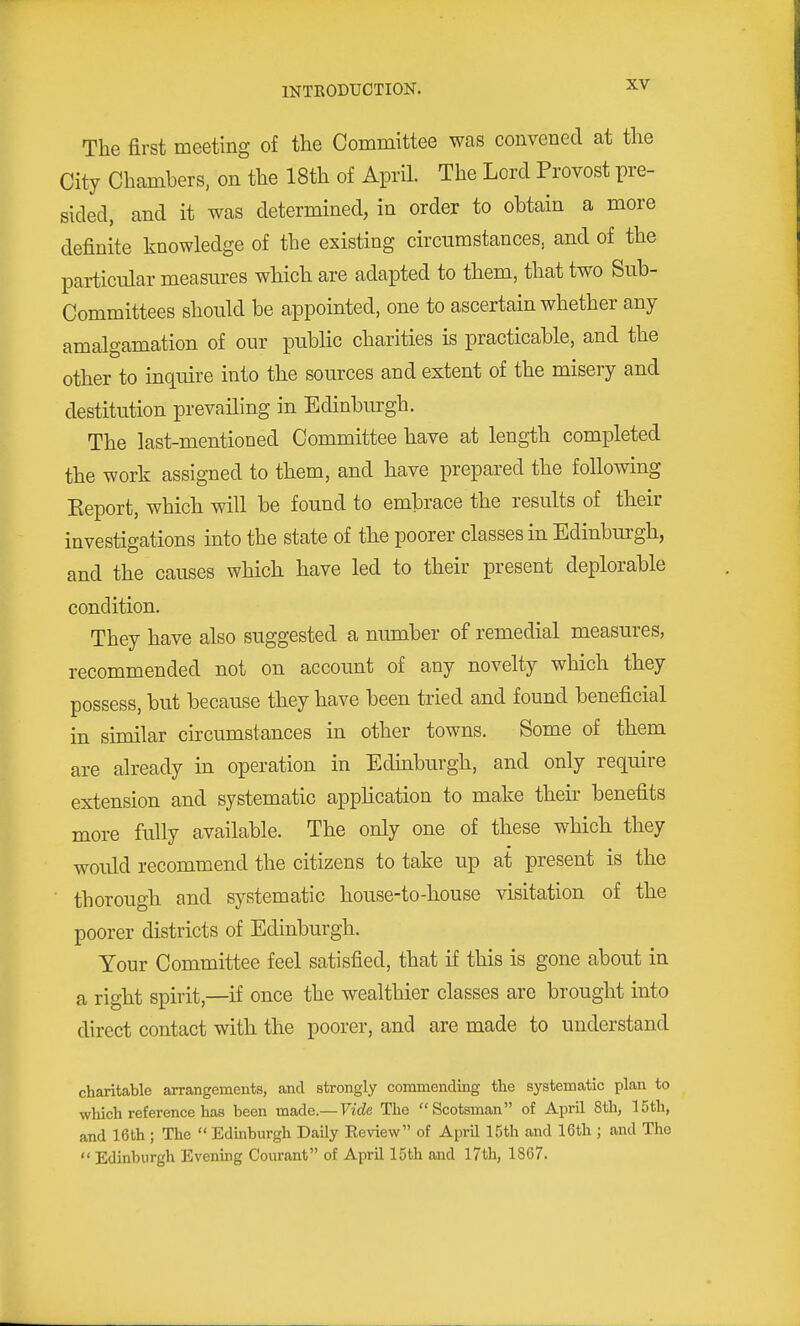 The first meeting of the Committee was convened at the City Chambers, on the 18th of April. The Lord Provost pre- sided, and it was determined, in order to obtain a more definite knowledge of the existing circumstances, and of the particular measures which are adapted to them, that two Sub- Committees should be appointed, one to ascertain whether any amalgamation of our public charities is practicable, and the other to inquire into the sources and extent of the misery and destitution prevailing in Edinburgh. The last-mentioned Committee have at length completed the work assigned to them, and have prepared the following Keport, which will be found to embrace the results of their investigations into the state of the poorer classes in Edinburgh, and the causes which have led to their present deplorable condition. They have also suggested a number of remedial measures, recommended not on account of any novelty which they possess, but because they have been tried and found beneficial in sunilar circumstances in other towns. Some of them are already in operation in Edmburgh, and only require extension and systematic application to make their benefits more fully available. The only one of these which they would recommend the citizens to take up at present is the thorough and systematic house-to-house visitation of the poorer districts of Edinburgh. Your Committee feel satisfied, that if this is gone about in a right spirit,—if once the wealthier classes are brought into direct contact with the poorer, and are made to understand charitable arrangements, and strongly commending the systematic plan to which reference has been made.— Vide The Scotsman of April 8th, 15th, and 16th ; The  Edinburgh Daily Review of April 15th and 16th ; and The  Edinburgh Evening Courant of AprU 15th and l7th, 1867.