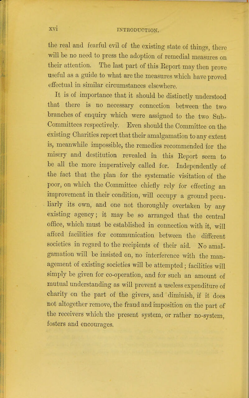 the real and fearful evil of the existing state of things, thei-e will be no need to press the adoption of remedial measures on their attention. The last part of this Keport may then prove useful as a guide to what are the measures which have proved effectual in similar circumstances elsewhere. It is of importance that it should be distinctly understood that there is no necessary connection between the two branches of enquiry which were assigned to the two Sub- Committees respectively. Even should the Committee on the existing Charities report that their amalgamation to any extent is, meanwhile impossible, the remedies recommended for the misery and destitution revealed in this Eeport seem to be all the more imperatively called for. Independently of the fact that the plan for the systematic visitation of the poor, on which the Committee chiefly rely for effecting an improvement in their condition, will occupy a ground pecu- liarly its own, and one not thoroughly overtaken by any existing agency; it may be so arranged that the central oflSce, which must be established in connection with it, will afford facilities for communication between the different societies in regard to the recipients of their aid. No amal- gamation will be insisted on, no interference with the man- agement of existing societies will be attempted; facilities will simply be given for co-operation, and for such an amount of mutual understanding as will prevent a useless expenditure of charity on the part of the givers, and diminish, if it does not altogether remove, the fraud and imposition on the part of the receivers which the present system, or rather no-system, fosters and encourages.